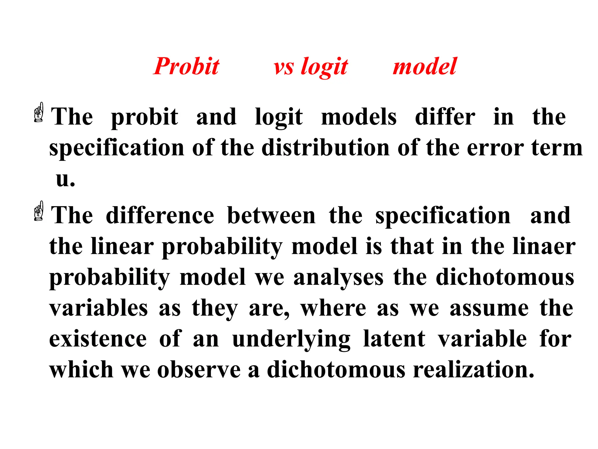 Probit vs logit model
The probit and logit models differ in the
specification of the distribution of the error term
u.
The difference between the specification and
the linear probability model is that in the linaer
probability model we analyses the dichotomous
variables as they are, where as we assume the
existence of an underlying latent variable for
which we observe a dichotomous realization.
 