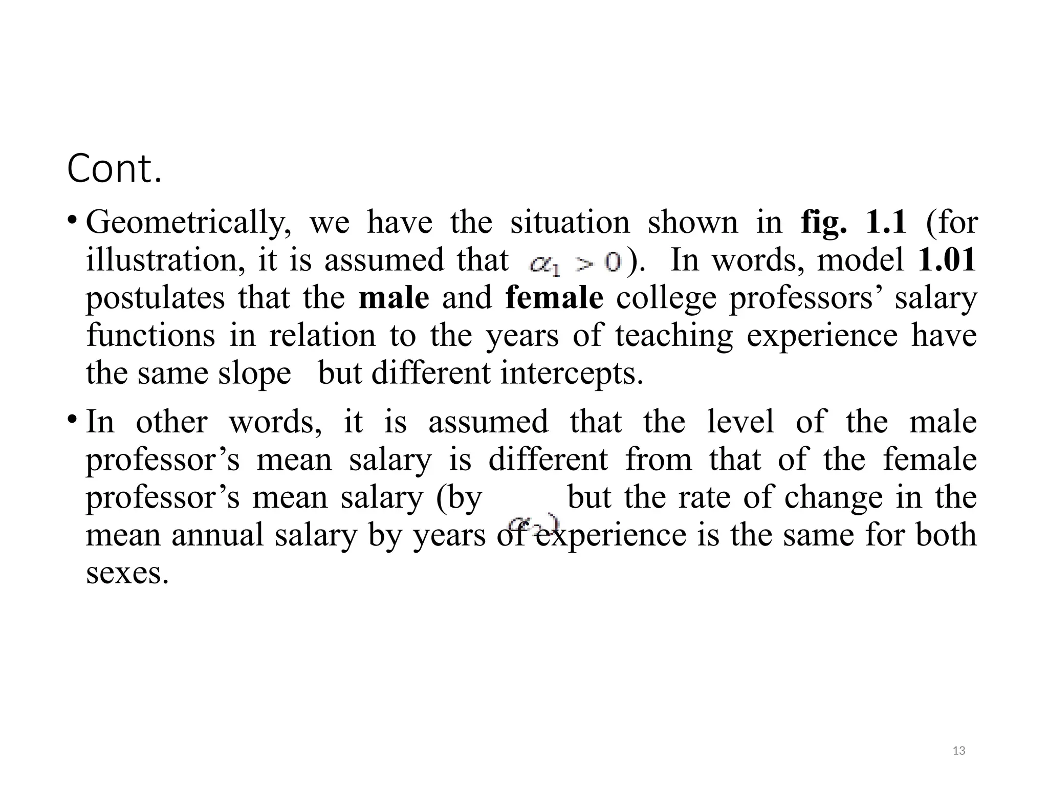 Cont.
• Geometrically, we have the situation shown in fig. 1.1 (for
illustration, it is assumed that ). In words, model 1.01
postulates that the male and female college professors’ salary
functions in relation to the years of teaching experience have
the same slope but different intercepts.
• In other words, it is assumed that the level of the male
professor’s mean salary is different from that of the female
professor’s mean salary (by but the rate of change in the
mean annual salary by years of experience is the same for both
sexes.
13
 