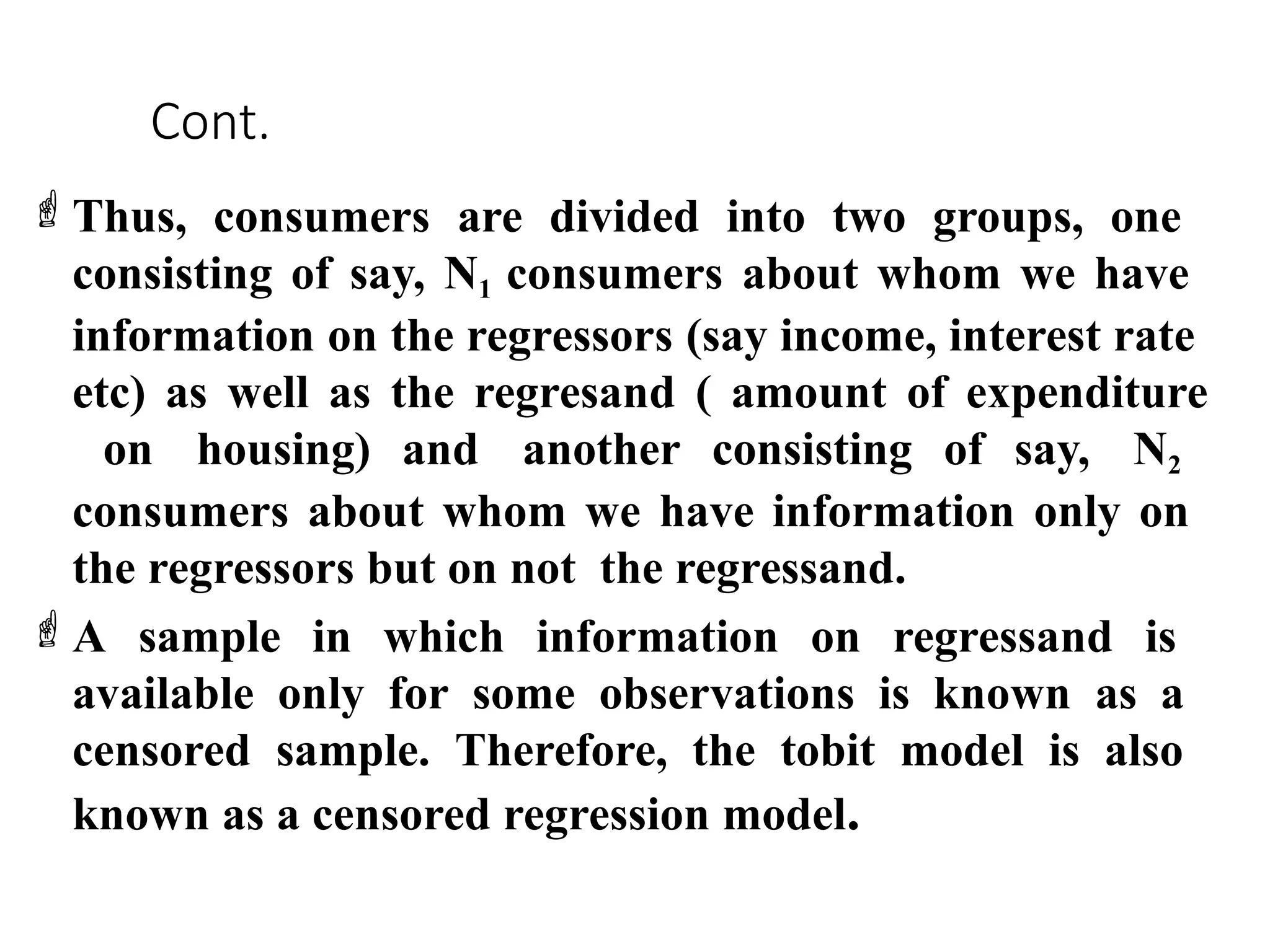 Cont.
Thus, consumers are divided into two groups, one
consisting of say, N1 consumers about whom we have
information on the regressors (say income, interest rate
etc) as well as the regresand ( amount of expenditure
on housing) and another consisting of say, N2
consumers about whom we have information only on
the regressors but on not the regressand.
A sample in which information on regressand is
available only for some observations is known as a
censored sample. Therefore, the tobit model is also
known as a censored regression model.
 