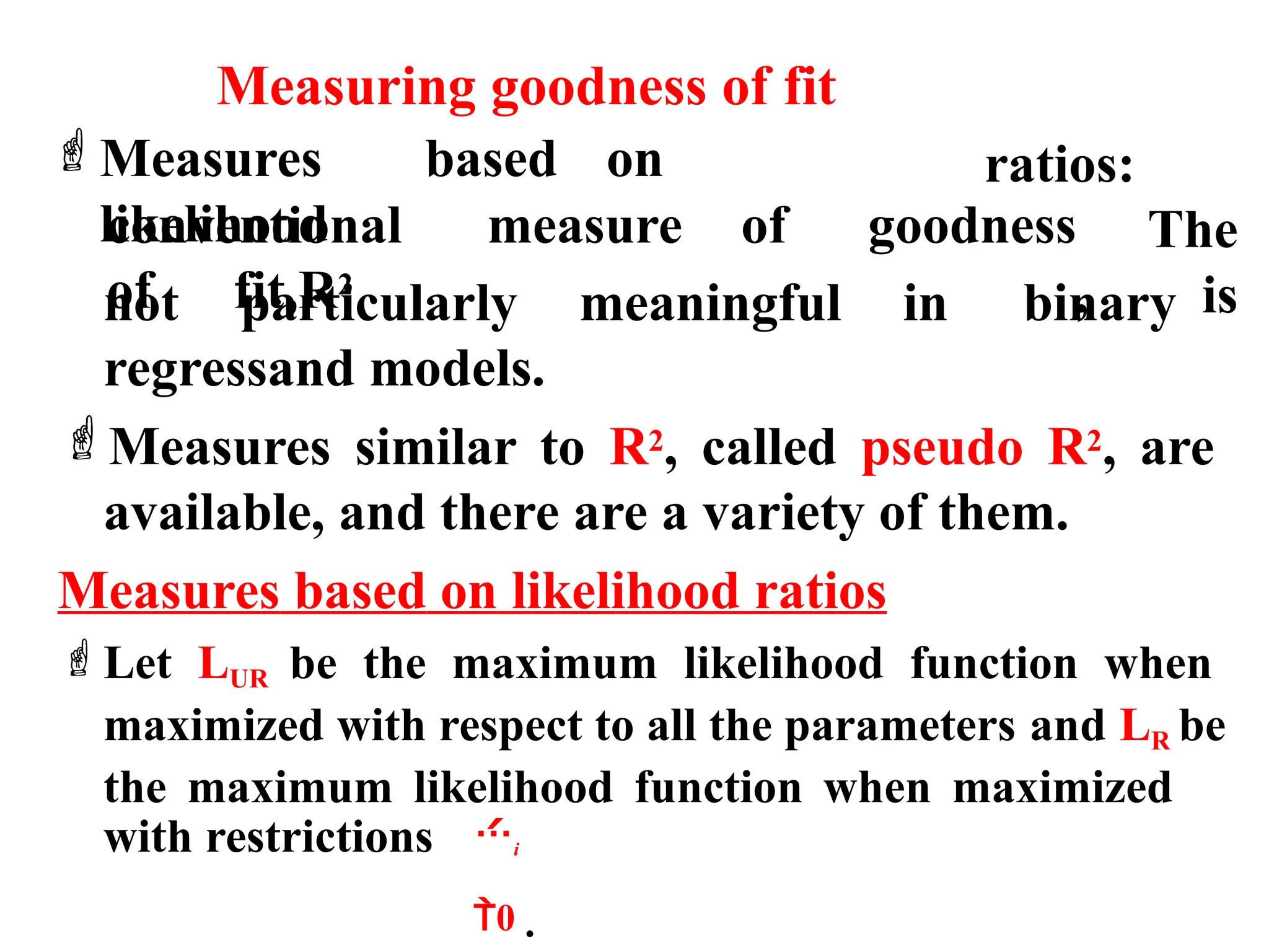 Measuring goodness of fit
Measures based on
likelihood
conventional measure of goodness
of fit,R2
ratios:
The
, is
not particularly meaningful in binary
regressand models.
Measures similar to R2, called pseudo R2, are
available, and there are a variety of them.
Measures based on likelihood ratios
Let LUR be the maximum likelihood function when
maximized with respect to all the parameters and LR be
the maximum likelihood function when maximized
with restrictions i
0 .
 