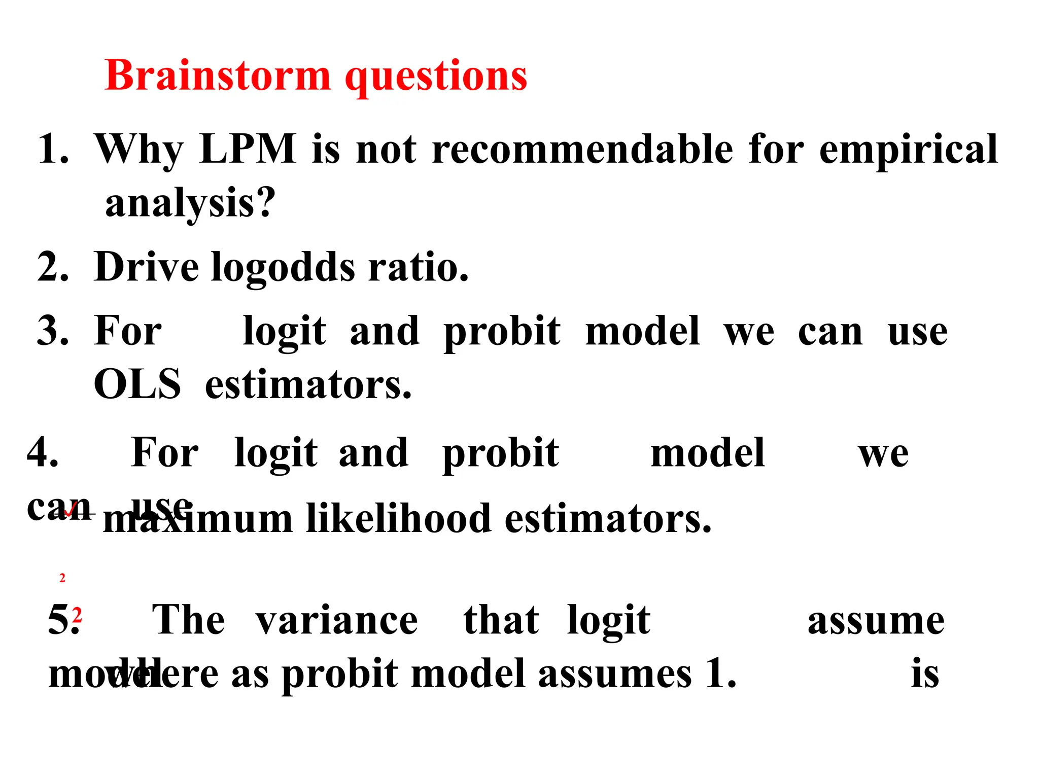 Brainstorm questions
1. Why LPM is not recommendable for empirical
analysis?
2. Drive logodds ratio.
3. For logit and probit model we can use
OLS estimators.
4. For logit and probit model we
can use
maximum likelihood estimators.
5. The variance that logit
model
assume
is
where as probit model assumes 1.

2
2
 