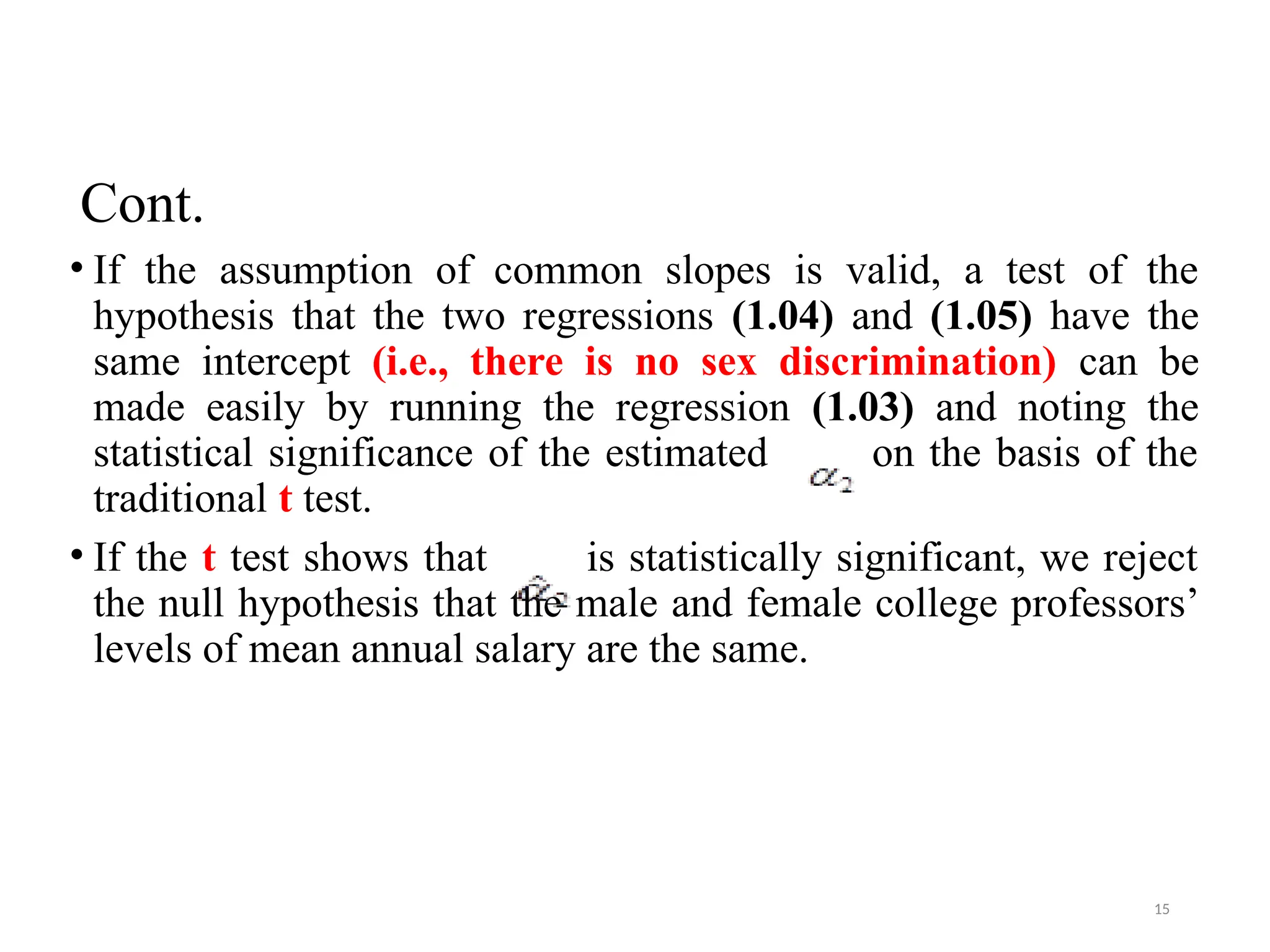 Cont.
• If the assumption of common slopes is valid, a test of the
hypothesis that the two regressions (1.04) and (1.05) have the
same intercept (i.e., there is no sex discrimination) can be
made easily by running the regression (1.03) and noting the
statistical significance of the estimated on the basis of the
traditional t test.
• If the t test shows that is statistically significant, we reject
the null hypothesis that the male and female college professors’
levels of mean annual salary are the same.
15
 