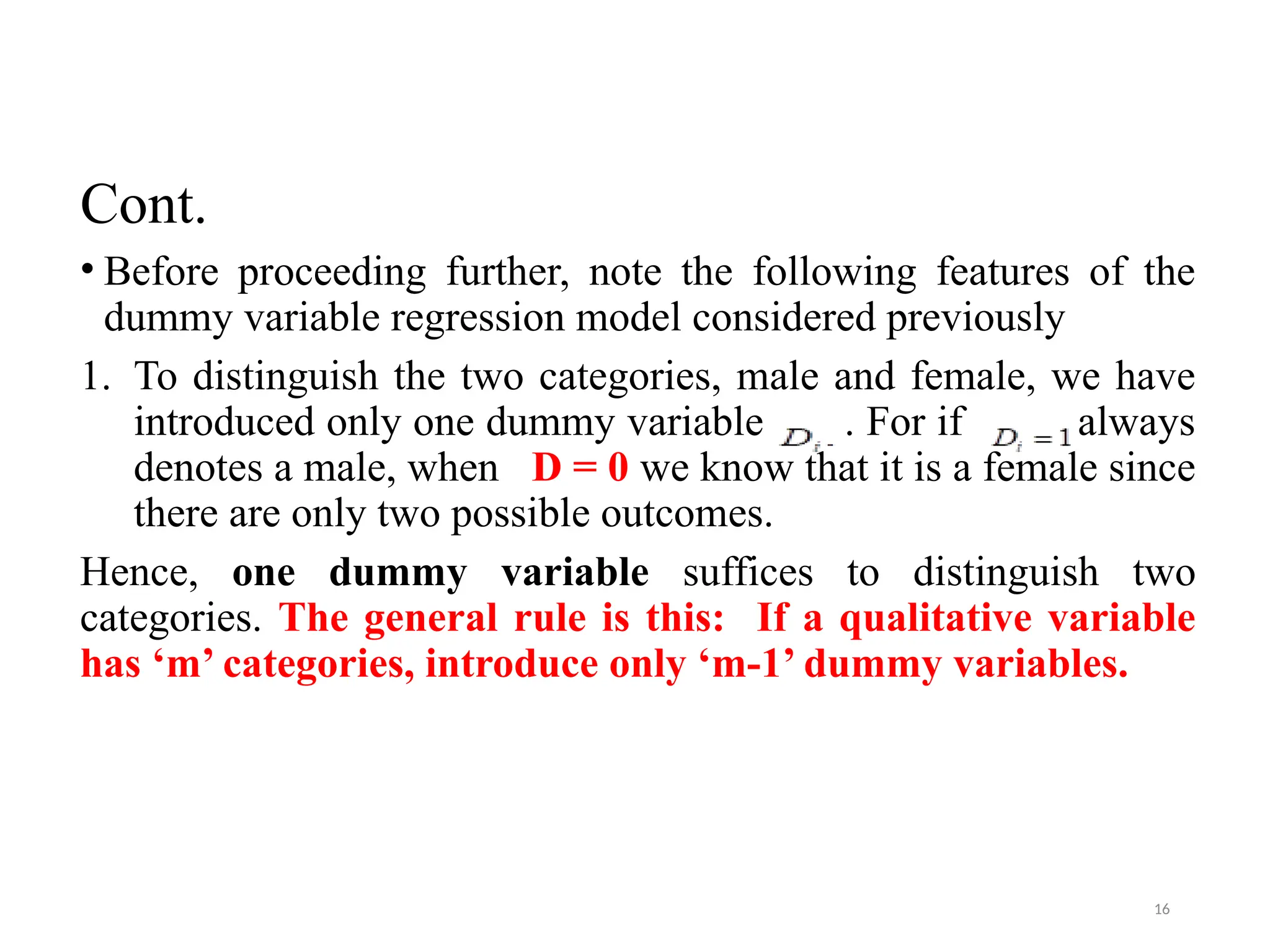 Cont.
• Before proceeding further, note the following features of the
dummy variable regression model considered previously
1. To distinguish the two categories, male and female, we have
introduced only one dummy variable . For if always
denotes a male, when D = 0 we know that it is a female since
there are only two possible outcomes.
Hence, one dummy variable suffices to distinguish two
categories. The general rule is this: If a qualitative variable
has ‘m’ categories, introduce only ‘m-1’ dummy variables.
16
 