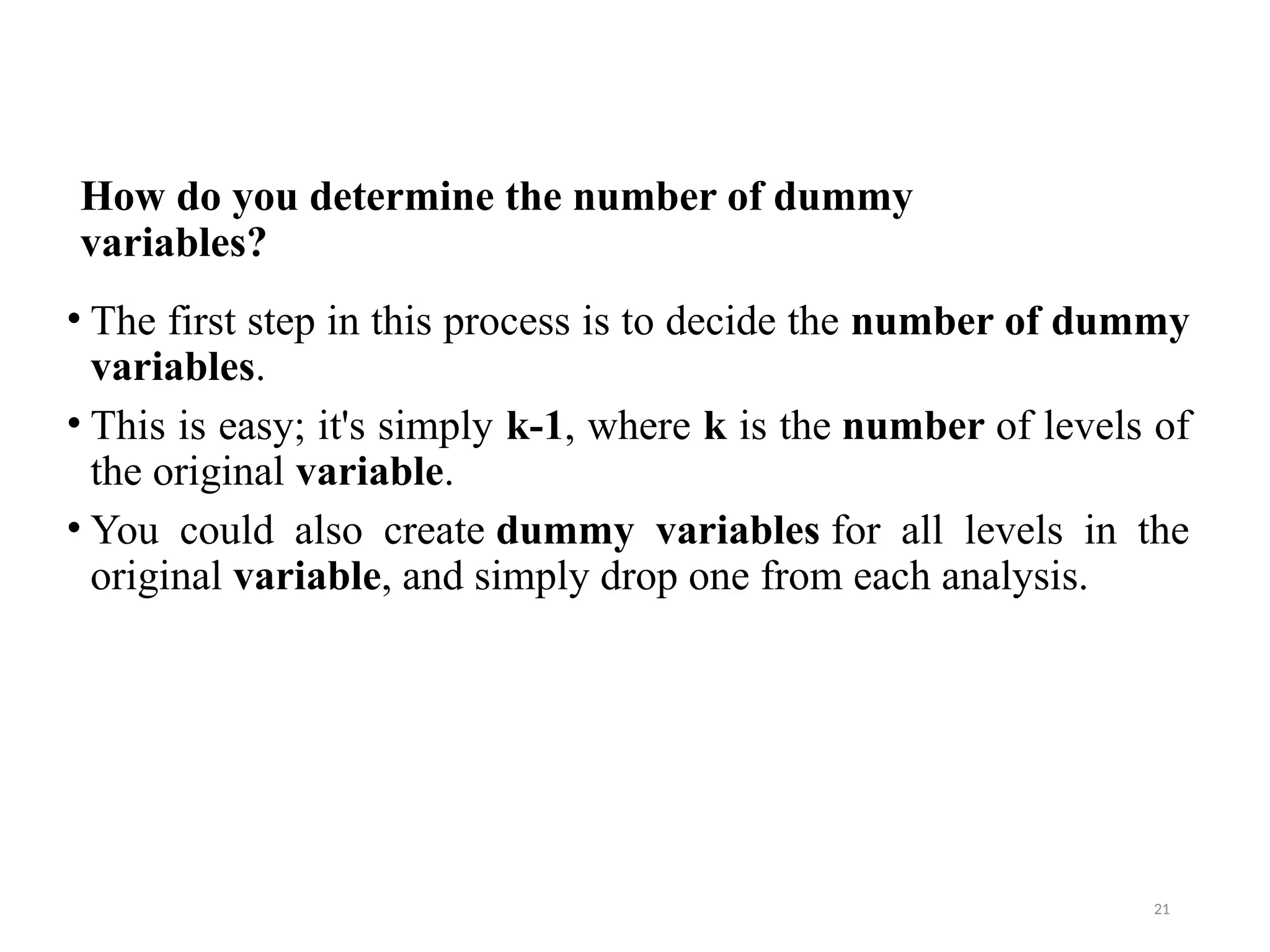 How do you determine the number of dummy
variables?
• The first step in this process is to decide the number of dummy
variables.
• This is easy; it's simply k-1, where k is the number of levels of
the original variable.
• You could also create dummy variables for all levels in the
original variable, and simply drop one from each analysis.
21
 
