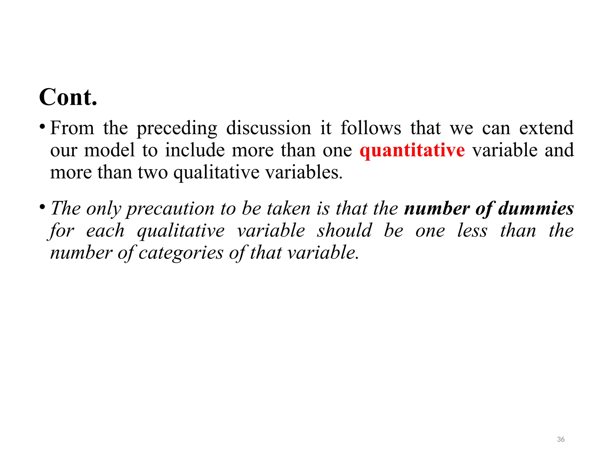 Cont.
• From the preceding discussion it follows that we can extend
our model to include more than one quantitative variable and
more than two qualitative variables.
• The only precaution to be taken is that the number of dummies
for each qualitative variable should be one less than the
number of categories of that variable.
36
 