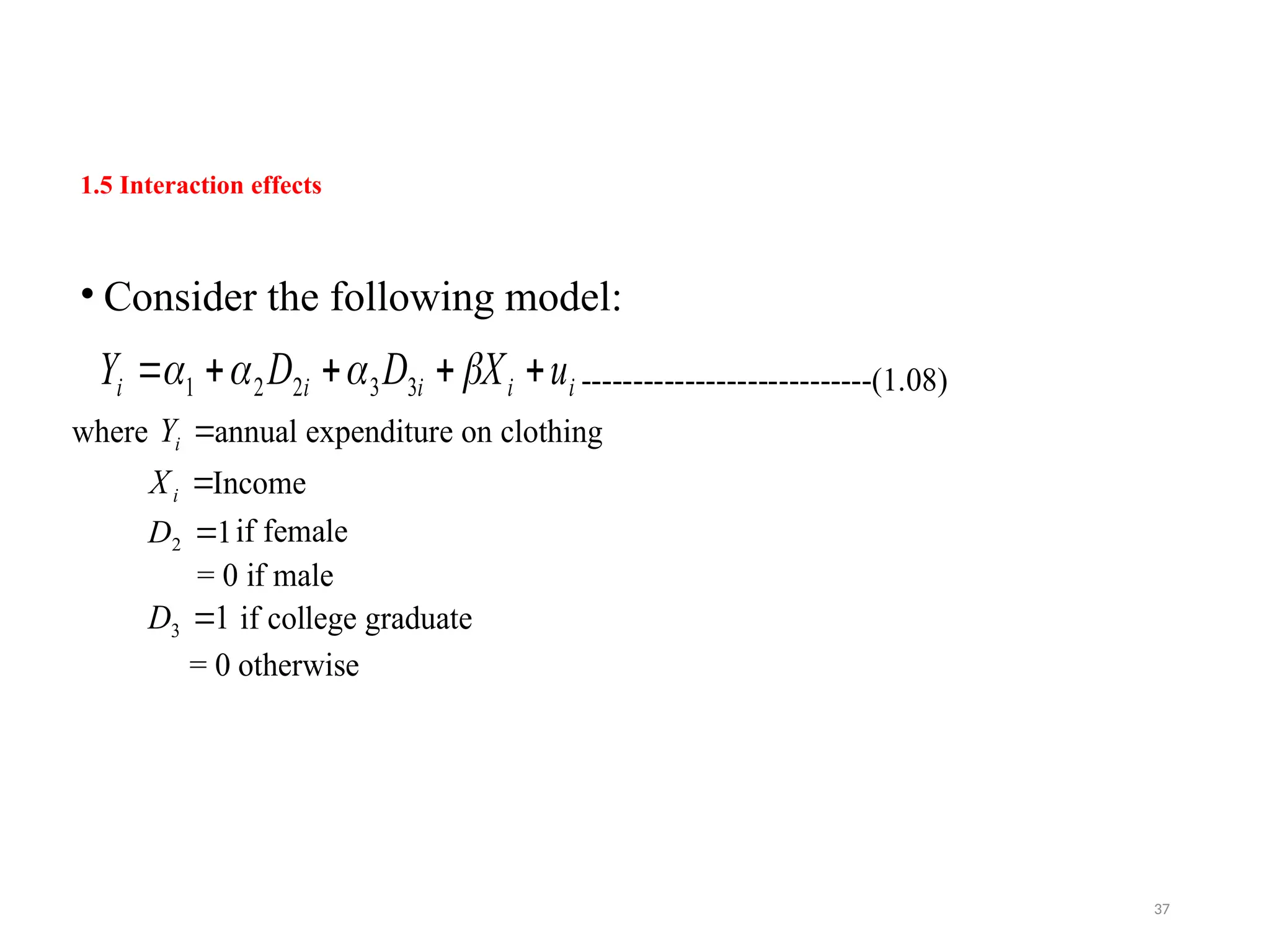 1.5 Interaction effects
• Consider the following model:
i
i
i
i
i u
X
D
D
Y 



 


 3
3
2
2
1 ----------------------------(1.08)
where 
i
Y annual expenditure on clothing

i
X Income
1
2 
D if female
= 0 if male
1
3 
D if college graduate
= 0 otherwise
37
 