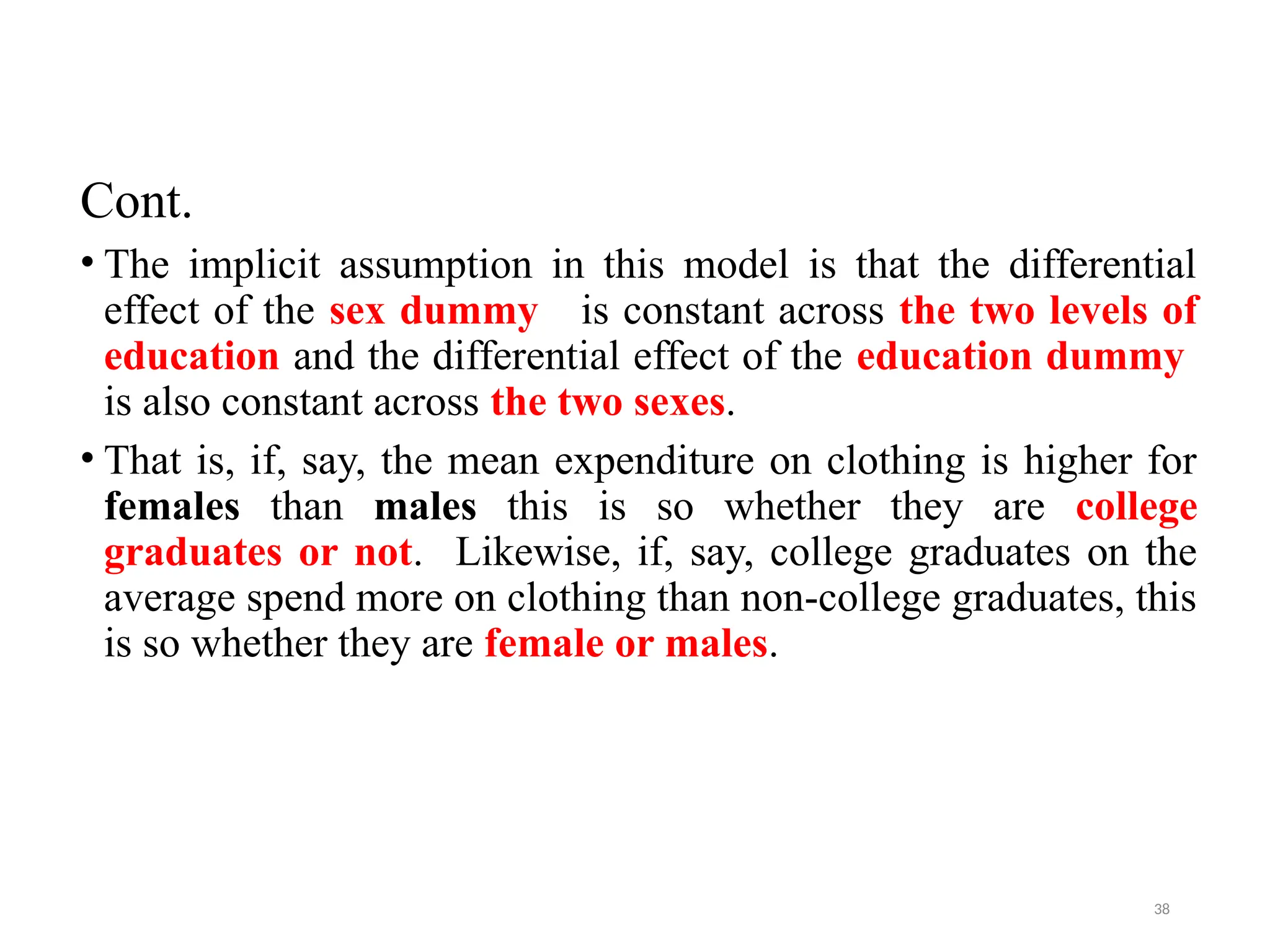 Cont.
• The implicit assumption in this model is that the differential
effect of the sex dummy is constant across the two levels of
education and the differential effect of the education dummy
is also constant across the two sexes.
• That is, if, say, the mean expenditure on clothing is higher for
females than males this is so whether they are college
graduates or not. Likewise, if, say, college graduates on the
average spend more on clothing than non-college graduates, this
is so whether they are female or males.
38
 
