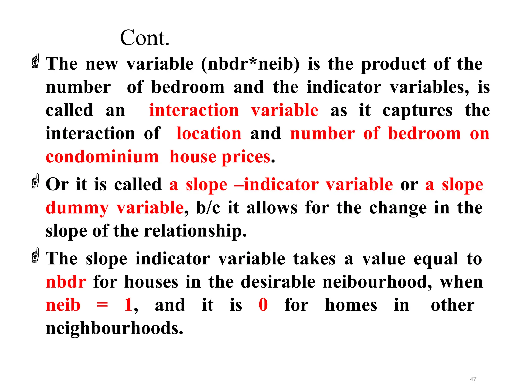 Cont.
The new variable (nbdr*neib) is the product of the
number of bedroom and the indicator variables, is
called an interaction variable as it captures the
interaction of location and number of bedroom on
condominium house prices.
Or it is called a slope –indicator variable or a slope
dummy variable, b/c it allows for the change in the
slope of the relationship.
The slope indicator variable takes a value equal to
nbdr for houses in the desirable neibourhood, when
neib = 1, and it is 0 for homes in other
neighbourhoods.
47
 