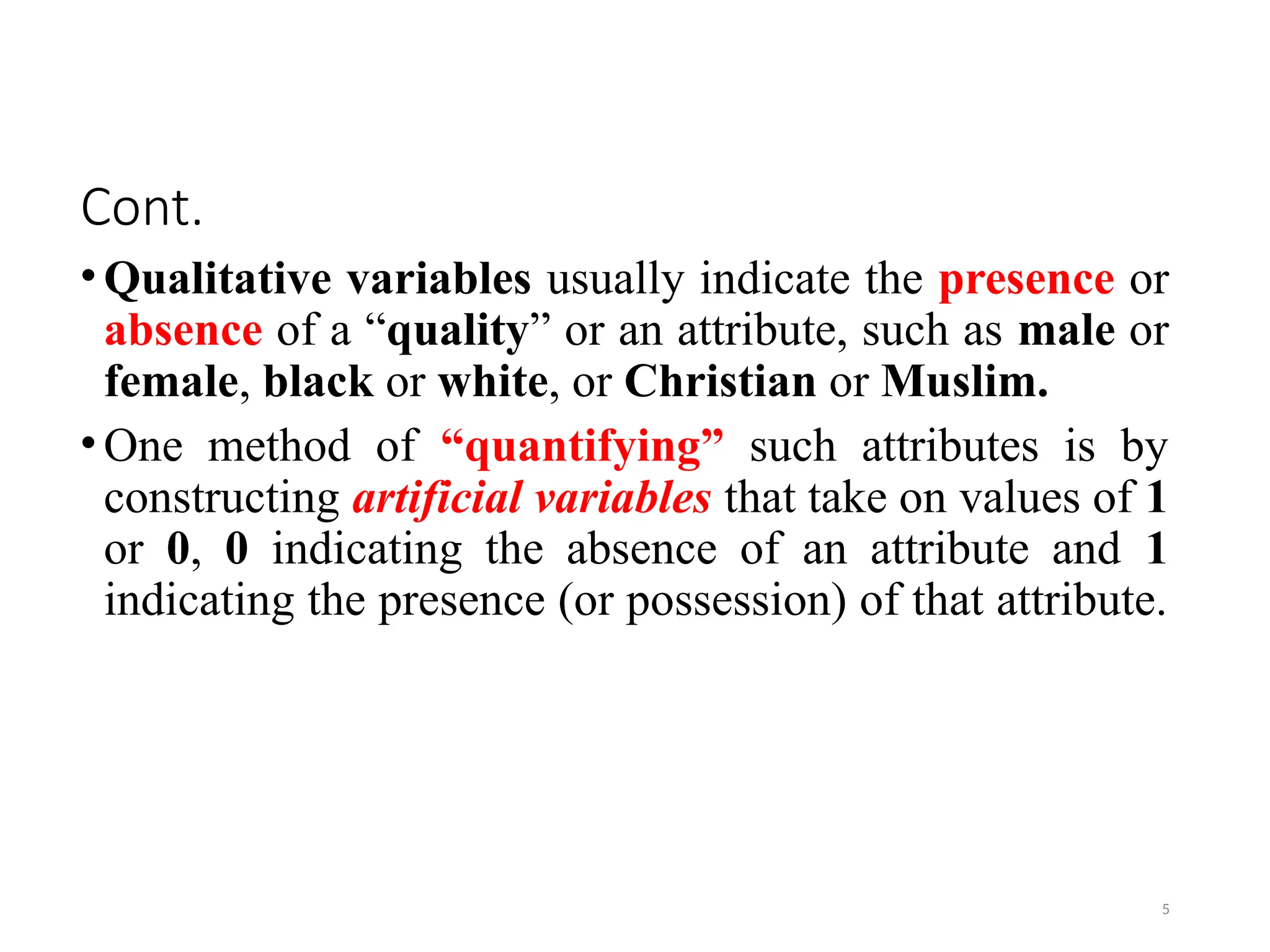 Cont.
•Qualitative variables usually indicate the presence or
absence of a “quality” or an attribute, such as male or
female, black or white, or Christian or Muslim.
•One method of “quantifying” such attributes is by
constructing artificial variables that take on values of 1
or 0, 0 indicating the absence of an attribute and 1
indicating the presence (or possession) of that attribute.
5
 