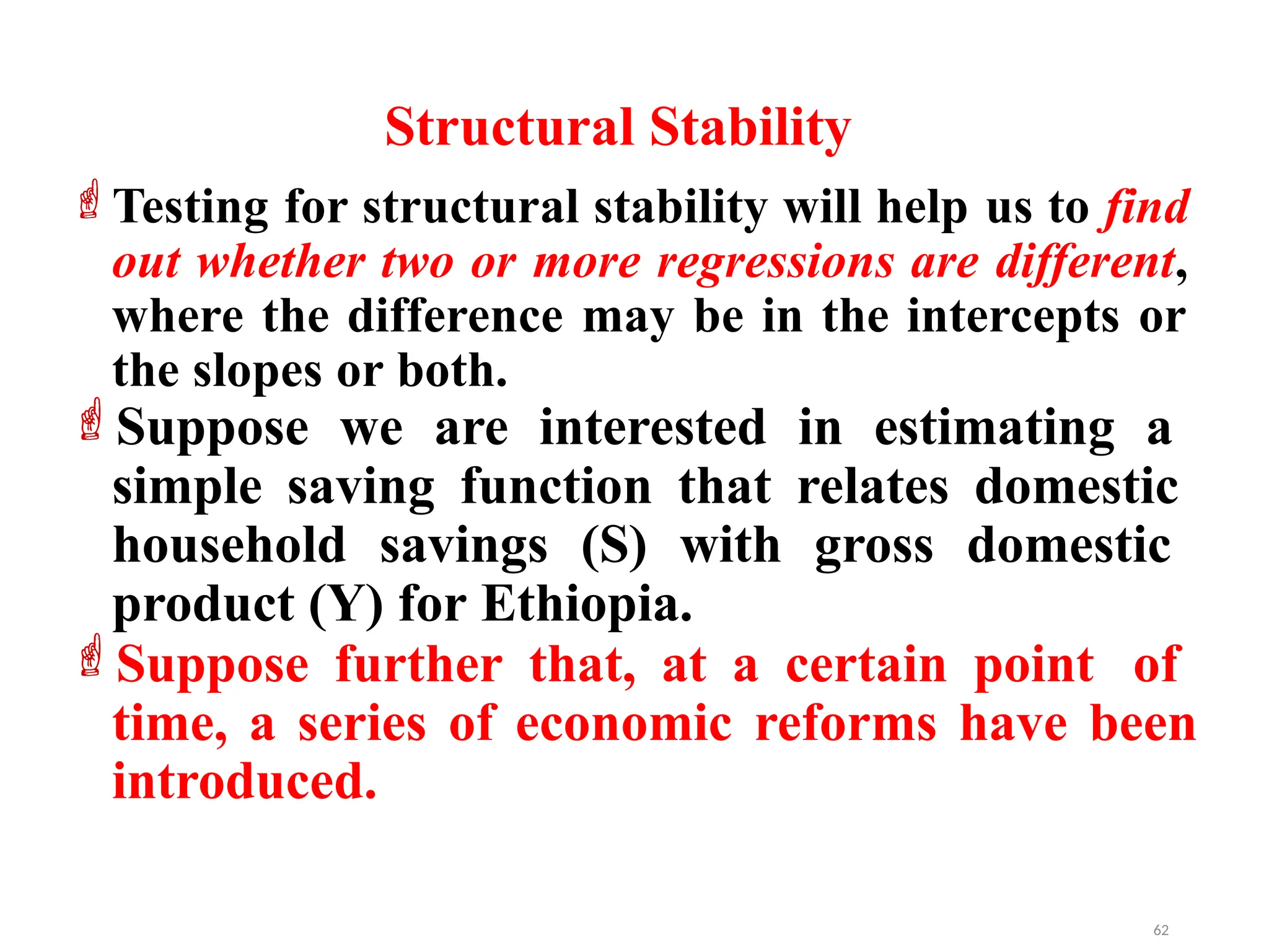 Testing for structural stability will help us to find
out whether two or more regressions are different,
where the difference may be in the intercepts or
the slopes or both.
Suppose we are interested in estimating a
simple saving function that relates domestic
household savings (S) with gross domestic
product (Y) for Ethiopia.
Suppose further that, at a certain point of
time, a series of economic reforms have been
introduced.
Structural Stability
62
 