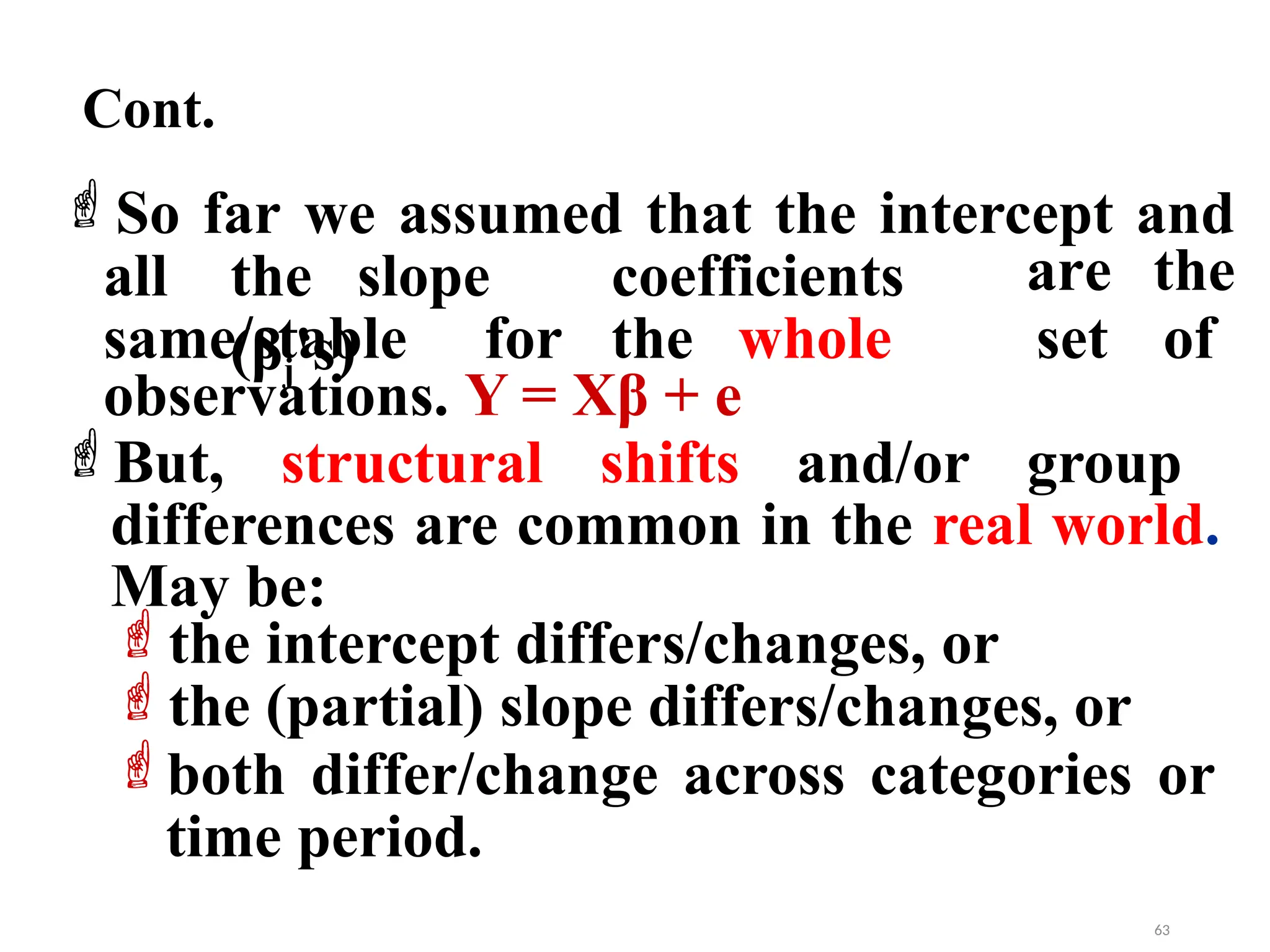 Cont.
So far we assumed that the intercept and
all the slope coefficients
(βj's)
same/stable for the whole
are the
set of
observations. Y = Xβ + e
But, structural shifts and/or group
differences are common in the real world.
May be:
the intercept differs/changes, or
the (partial) slope differs/changes, or
both differ/change across categories or
time period.
63
 