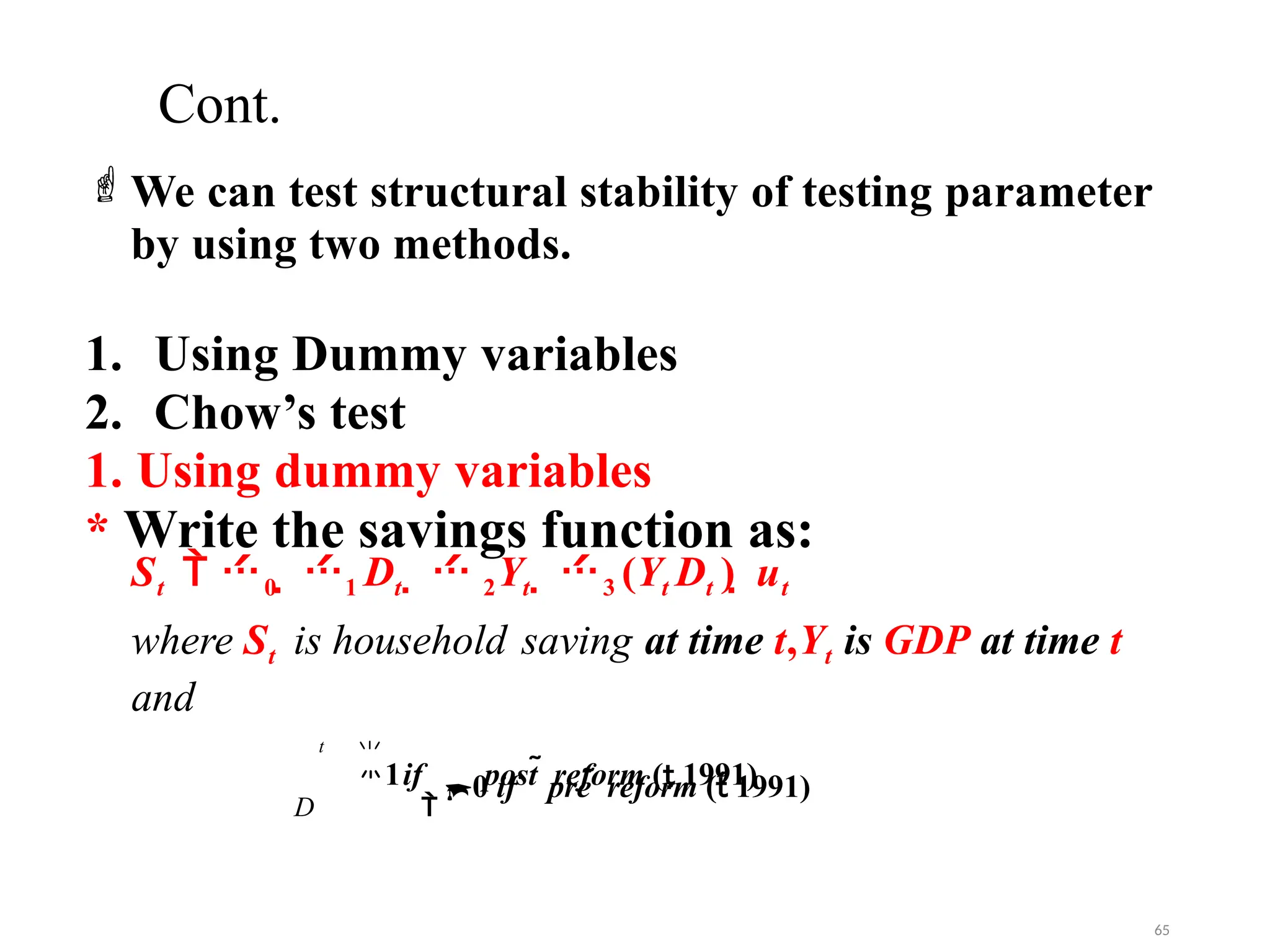 Cont.

1if post  reform ( 1991)
We can test structural stability of testing parameter
by using two methods.
1. Using Dummy variables
2. Chow’s test
1. Using dummy variables
* Write the savings function as:
St  0  1 Dt   2Yt  3 (Yt Dt )  ut
where St is household saving at time t,Yt is GDP at time t
and
D 
0 if pre  reform ( 1991)
t
65
 