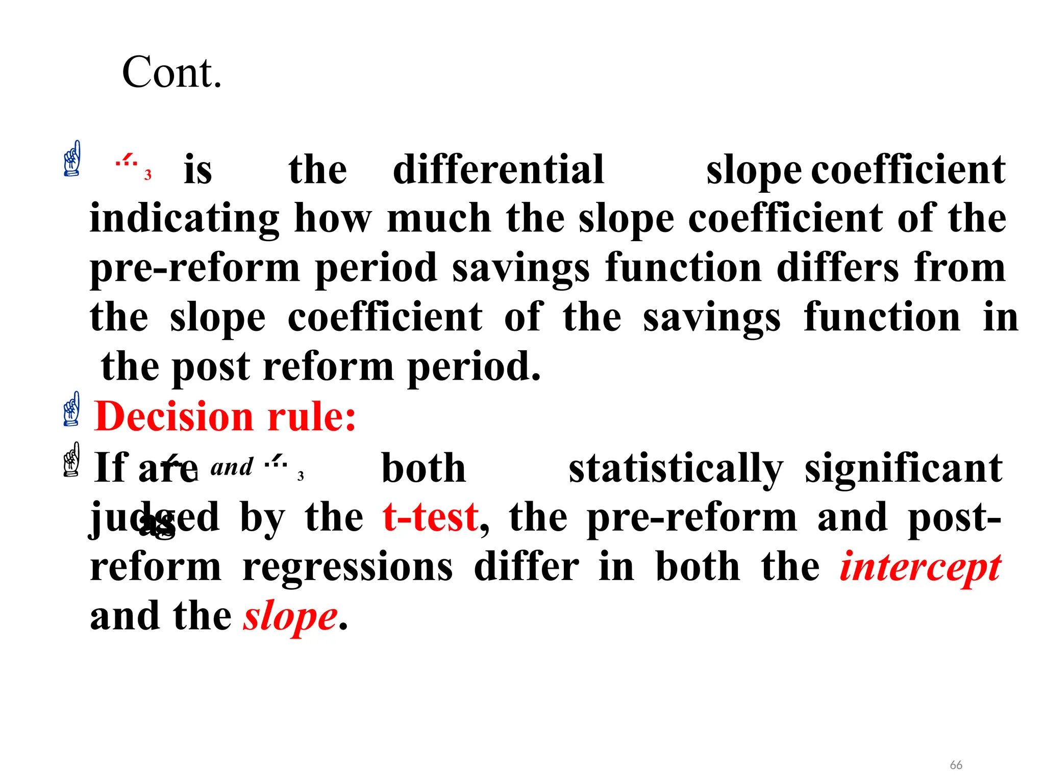 Cont.
is the differential slope coefficient
indicating how much the slope coefficient of the
pre-reform period savings function differs from
the slope coefficient of the savings function in
the post reform period.
Decision rule:
If are both statistically significant
as
judged by the t-test, the pre-reform and post-
reform regressions differ in both the intercept
and the slope.
 1 and  3
3
 
66
 