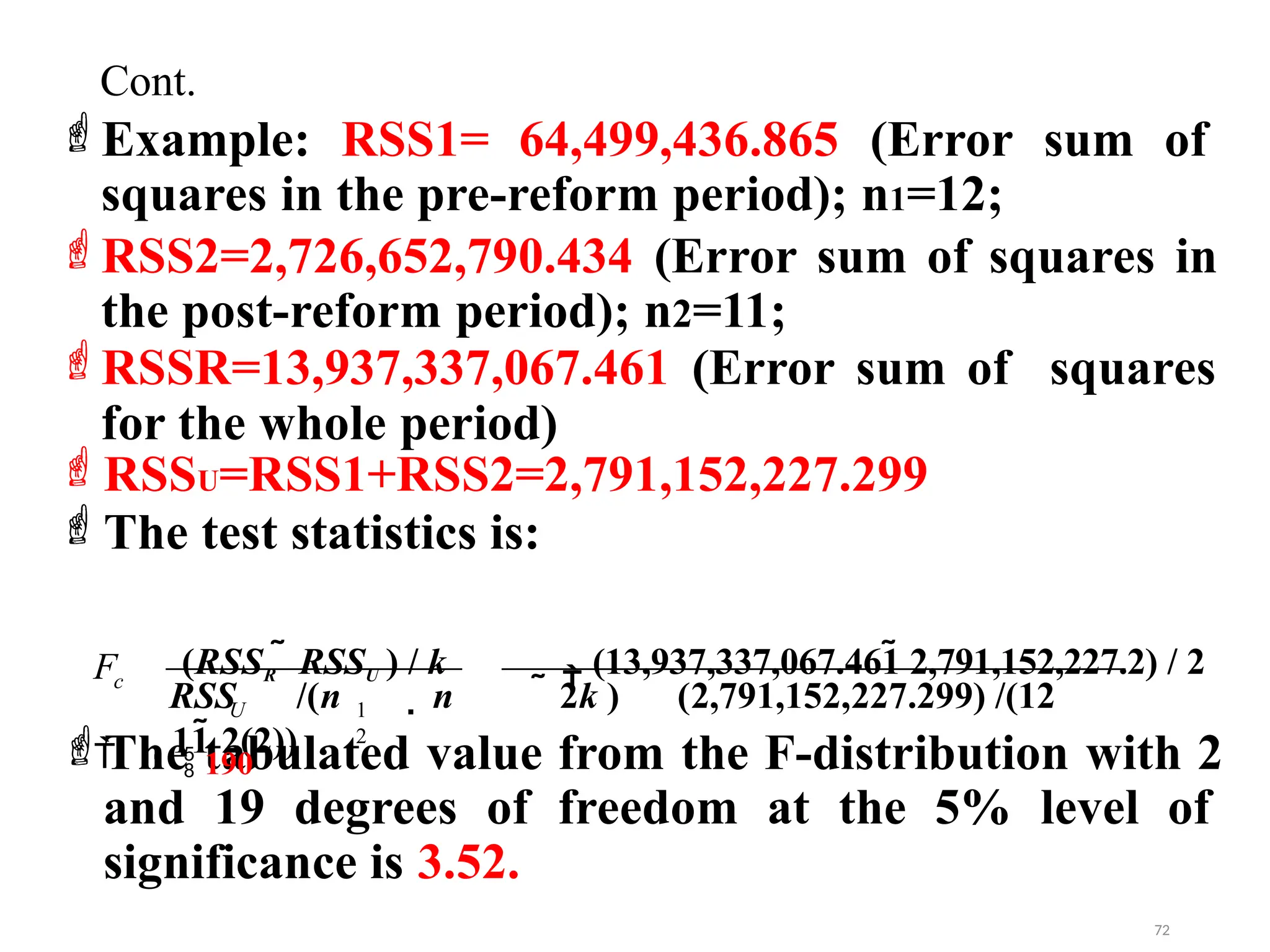 Example: RSS1= 64,499,436.865 (Error sum of
squares in the pre-reform period); n1=12;
RSS2=2,726,652,790.434 (Error sum of squares in
the post-reform period); n2=11;
RSSR=13,937,337,067.461 (Error sum of squares
for the whole period)
RSSU=RSS1+RSS2=2,791,152,227.299
The test statistics is:
The tabulated value from the F-distribution with 2
and 19 degrees of freedom at the 5% level of
significance is 3.52.
RSS /(n  n  2k ) (2,791,152,227.299) /(12
11 2(2))
F

U 1
2
(RSSR  RSSU ) / k

(13,937,337,067.461 2,791,152,227.2) / 2
 190
c
72
Cont.
 