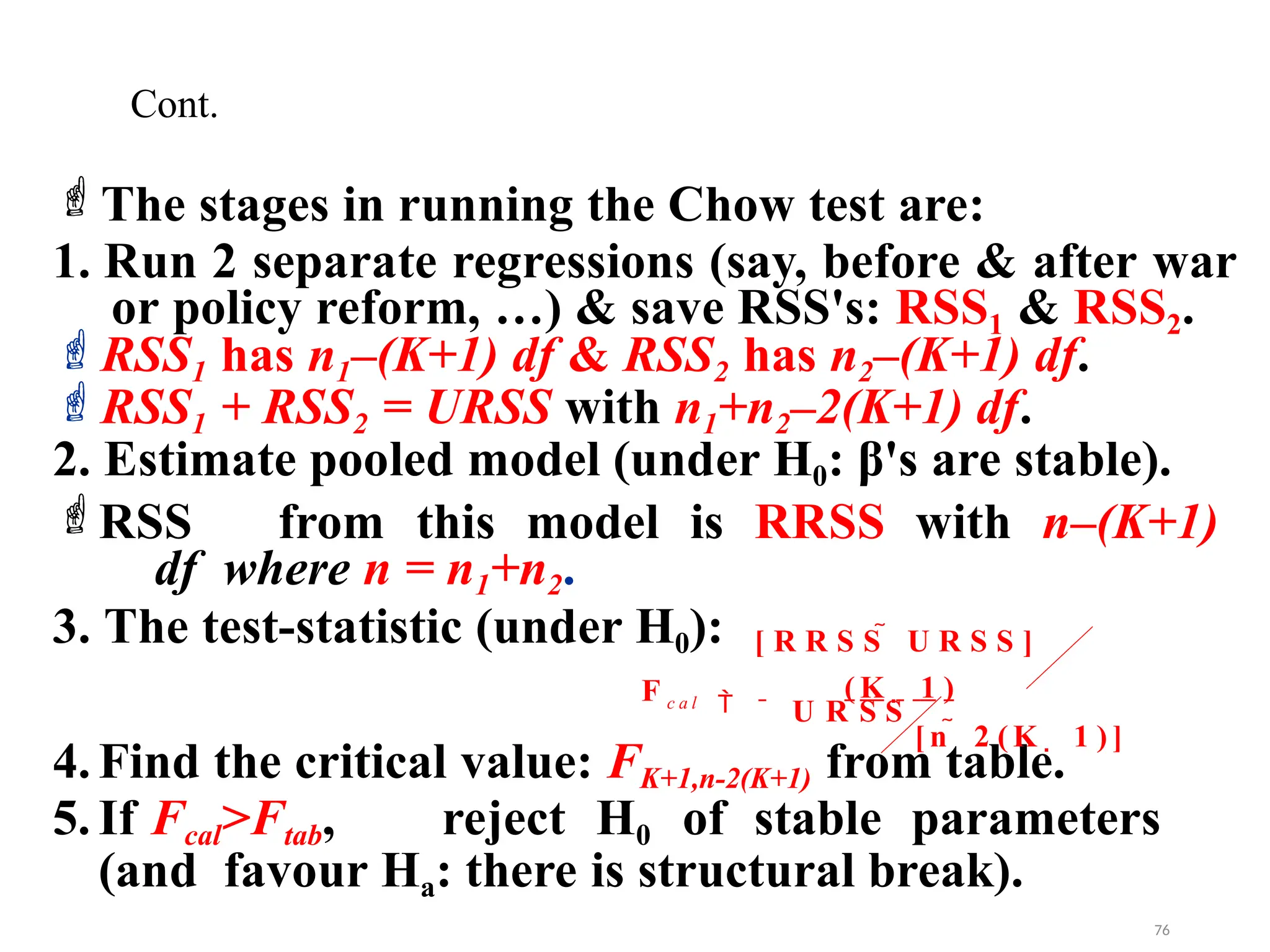 The stages in running the Chow test are:
1. Run 2 separate regressions (say, before & after war
or policy reform, …) & save RSS's: RSS1 & RSS2.
RSS1 has n1–(K+1) df & RSS2 has n2–(K+1) df.
RSS1 + RSS2 = URSS with n1+n2–2(K+1) df.
2. Estimate pooled model (under H0: β's are stable).
RSS from this model is RRSS with n–(K+1)
df where n = n1+n2.
3. The test-statistic (under H0):
4. Find the critical value: FK+1,n-2(K+1) from table.
5. If Fcal>Ftab, reject H0 of stable parameters
(and favour Ha: there is structural break).
Cont.
U R S S
F
[ n  2 ( K  1 ) ]
[ R R S S  U R S S ]

( K  1 )
c a l
76
 