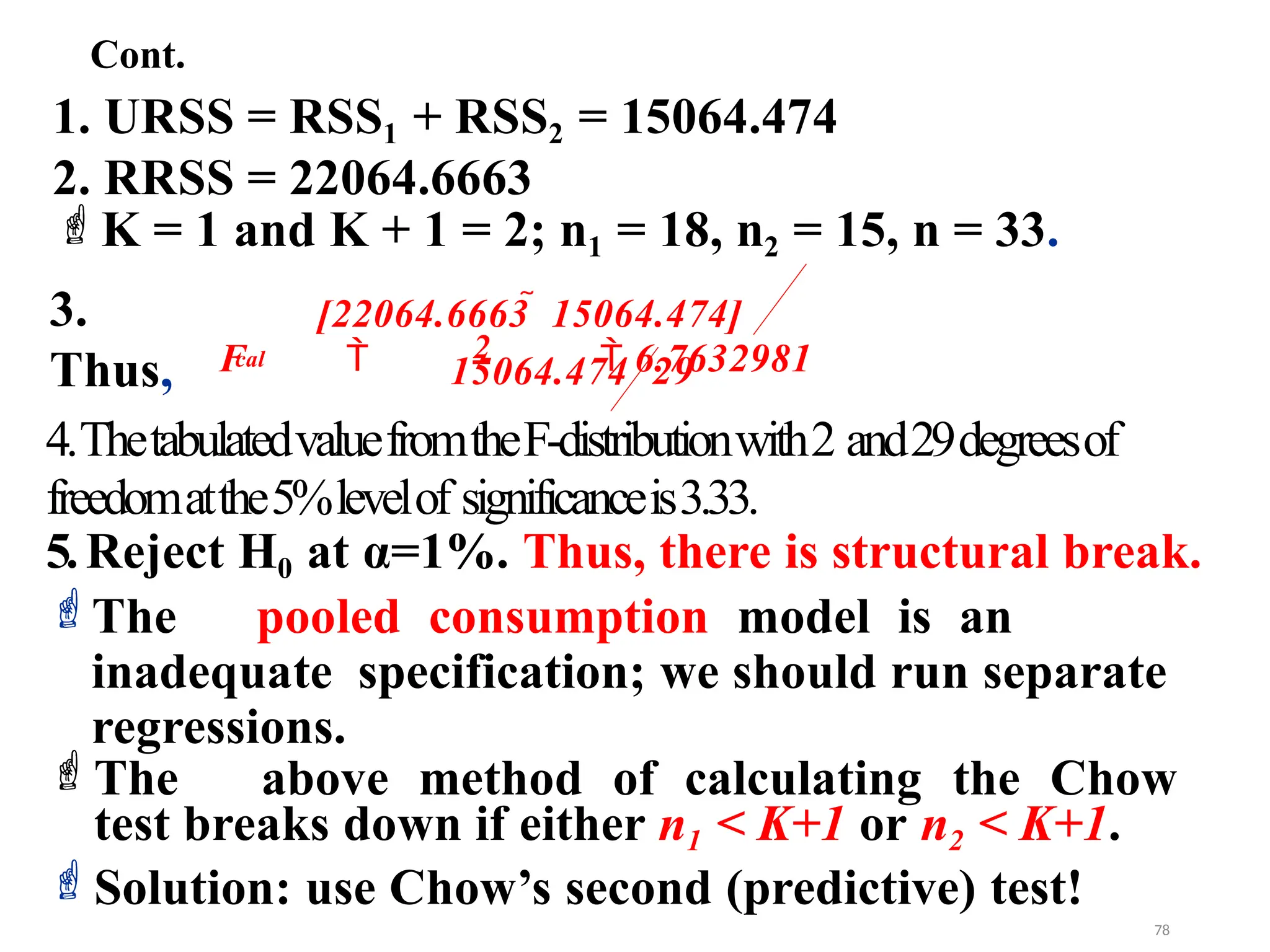 1. URSS = RSS1 + RSS2 = 15064.474
2. RRSS = 22064.6663
K = 1 and K + 1 = 2; n1 = 18, n2 = 15, n = 33.
3.
Thus,
4.ThetabulatedvaluefromtheF-distributionwith2 and29degreesof
freedomatthe5%levelof significanceis3.33.
5.Reject H0 at α=1%. Thus, there is structural break.
The pooled consumption model is an
inadequate specification; we should run separate
regressions.
The above method of calculating the Chow
test breaks down if either n1 < K+1 or n2 < K+1.
Solution: use Chow’s second (predictive) test!
29
15064.474
cal
[22064.6663  15064.474]
F  2  6.7632981
Cont.
78
 