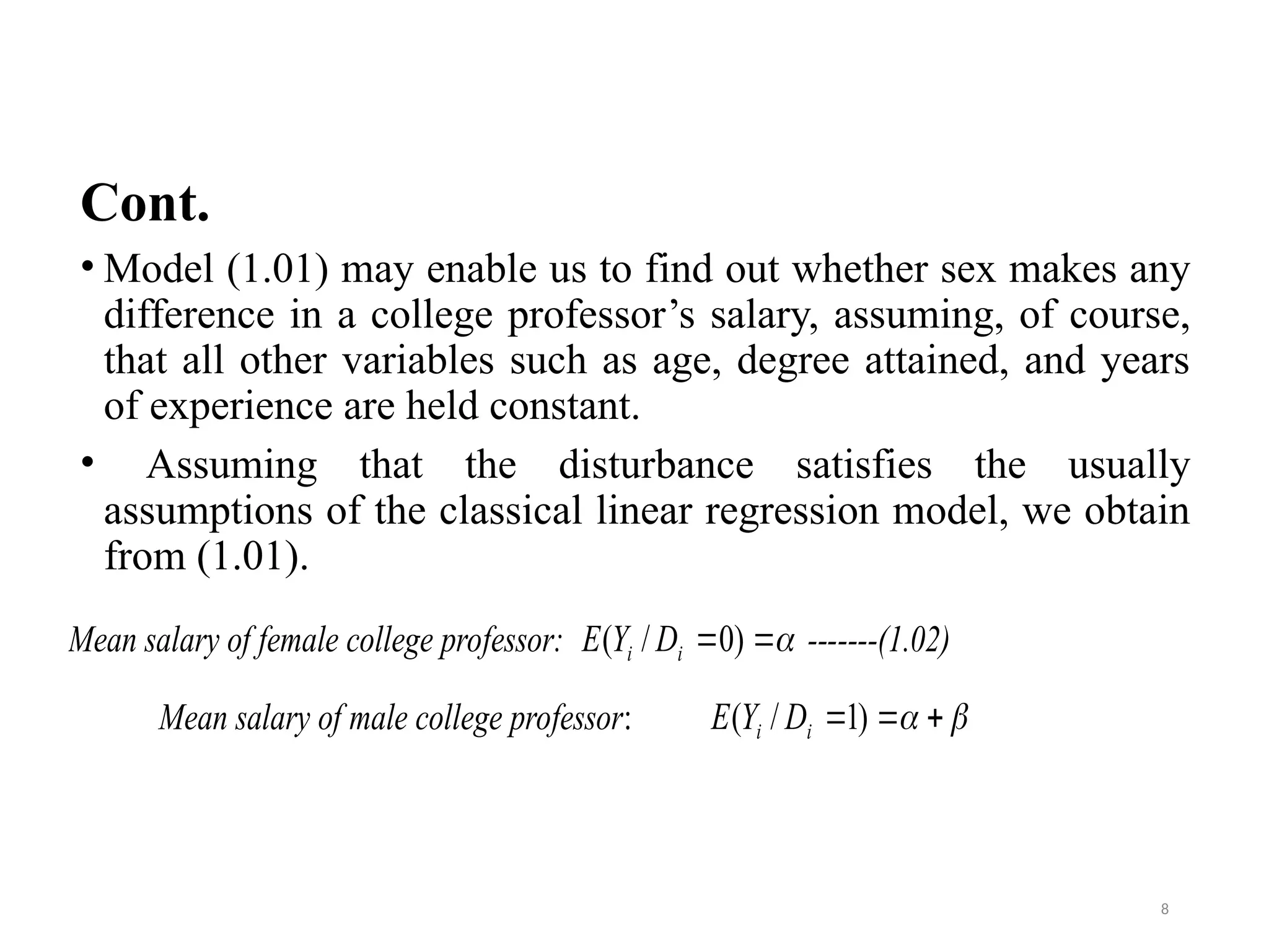 Cont.
• Model (1.01) may enable us to find out whether sex makes any
difference in a college professor’s salary, assuming, of course,
that all other variables such as age, degree attained, and years
of experience are held constant.
• Assuming that the disturbance satisfies the usually
assumptions of the classical linear regression model, we obtain
from (1.01).
Mean salary of female college professor: -------(1.02)
Mean salary of male college professor:


 )
0
/
( i
i D
Y
E

 

 )
1
/
( i
i D
Y
E
8
 