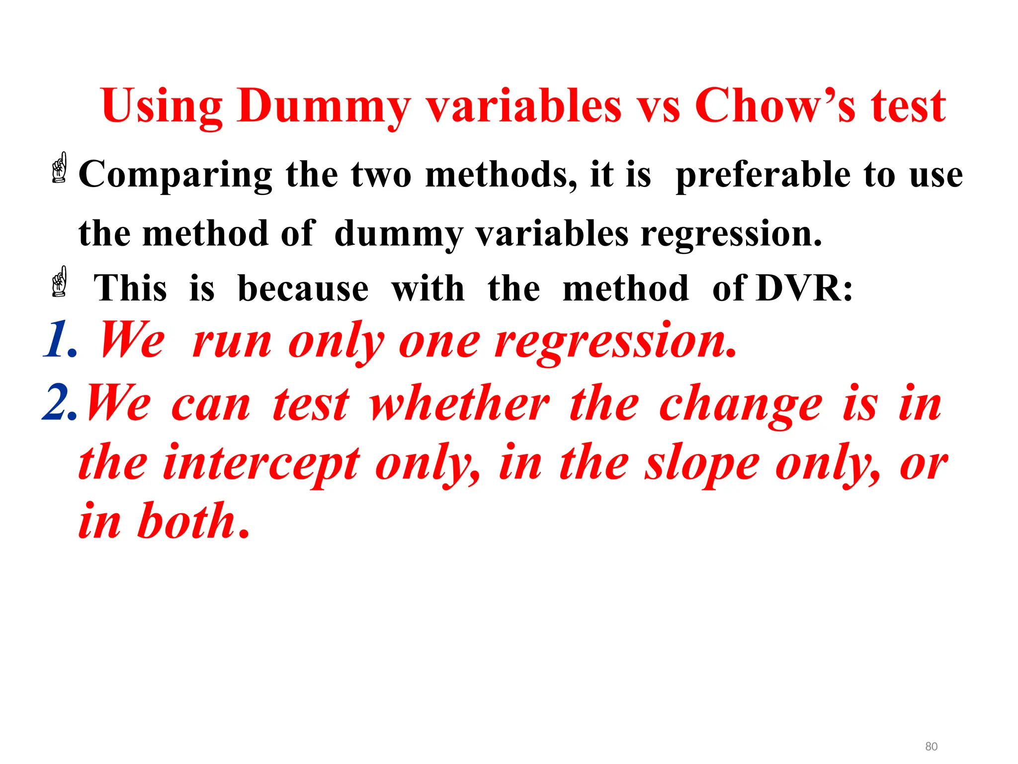 Using Dummy variables vs Chow’s test
Comparing the two methods, it is preferable to use
the method of dummy variables regression.
 This is because with the method of DVR:
1. We run only one regression.
2.We can test whether the change is in
the intercept only, in the slope only, or
in both.
80
 