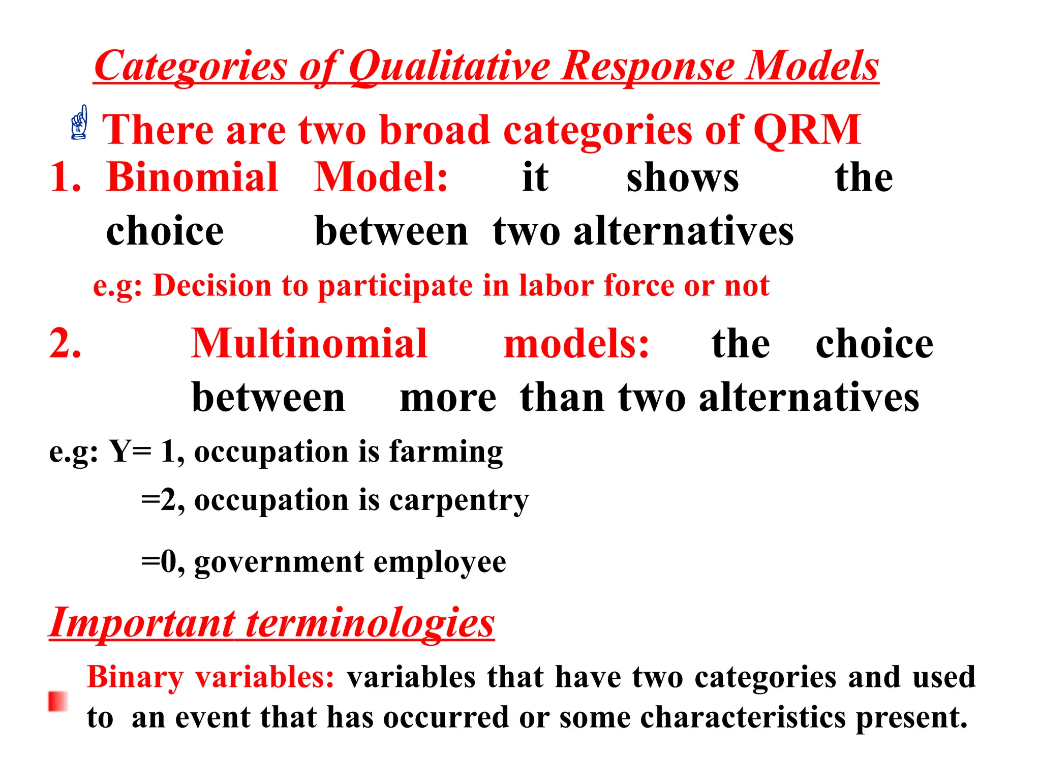 1. Binomial Model: it shows the
choice between two alternatives
e.g: Decision to participate in labor force or not
2. Multinomial models: the choice
between more than two alternatives
e.g: Y= 1, occupation is farming
=2, occupation is carpentry
=0, government employee
Important terminologies
Binary variables: variables that have two categories and used
to an event that has occurred or some characteristics present.
Categories of Qualitative Response Models
There are two broad categories of QRM
 