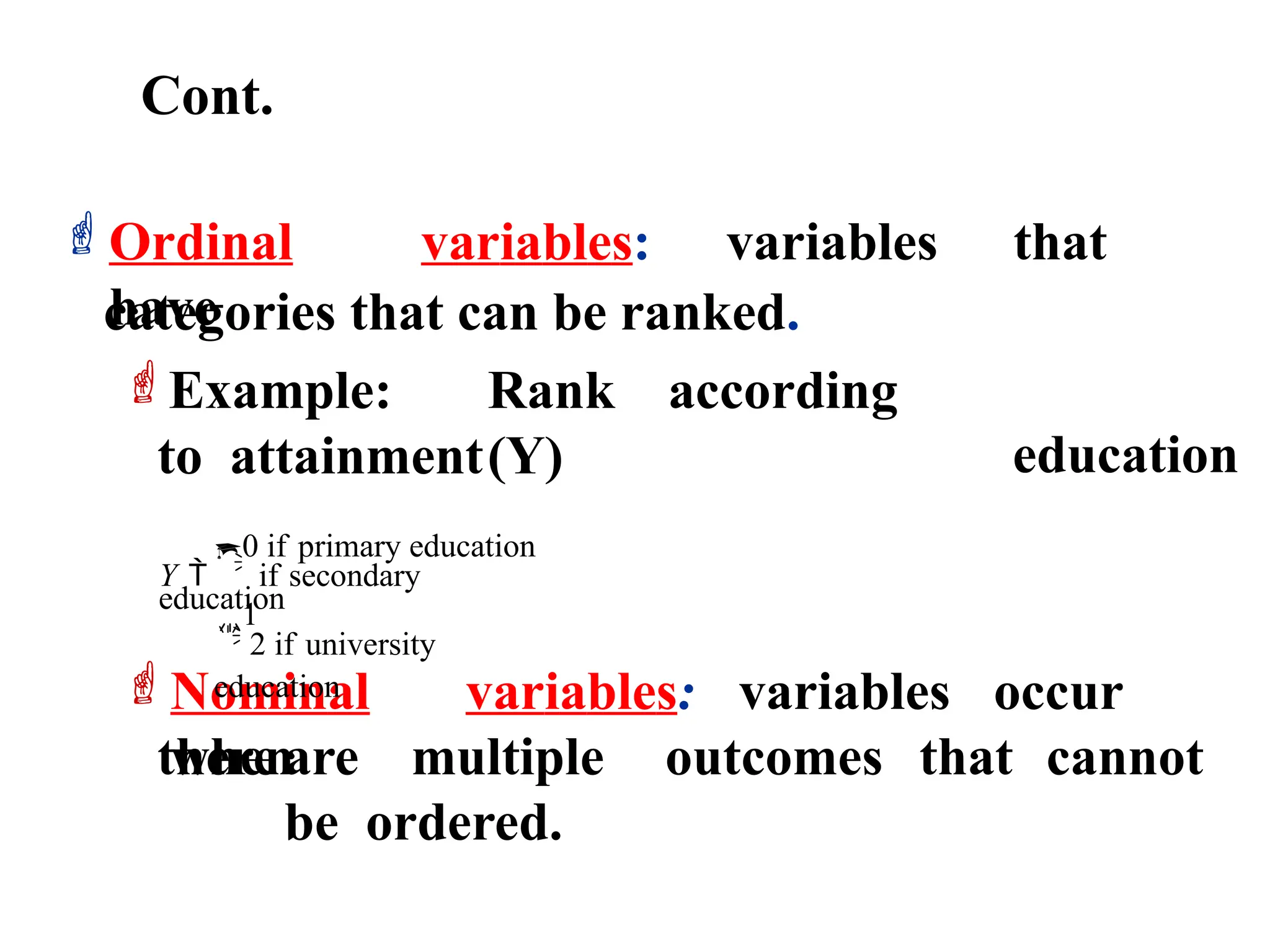 Cont.
categories that can be ranked.
Ordinal variables: variables that
have
education
Example: Rank according
to attainment(Y)
thereare multiple outcomes that cannot
be ordered.

Nominal variables: variables occur
when
 2 if university
education
0 if primary education
Y  
if secondary
education
1
 