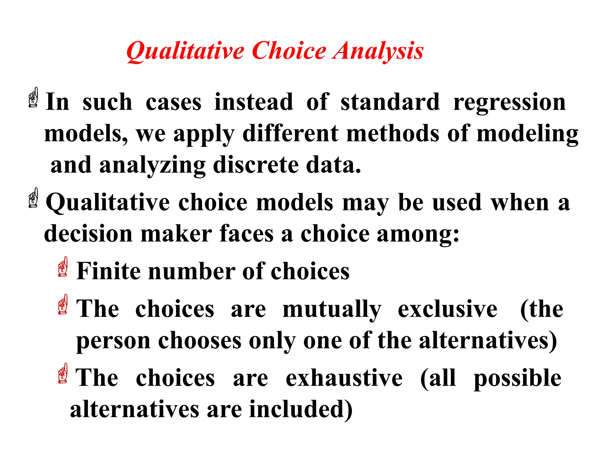 Qualitative Choice Analysis
In such cases instead of standard regression
models, we apply different methods of modeling
and analyzing discrete data.
Qualitative choice models may be used when a
decision maker faces a choice among:
Finite number of choices
The choices are mutually exclusive (the
person chooses only one of the alternatives)
The choices are exhaustive (all possible
alternatives are included)
 