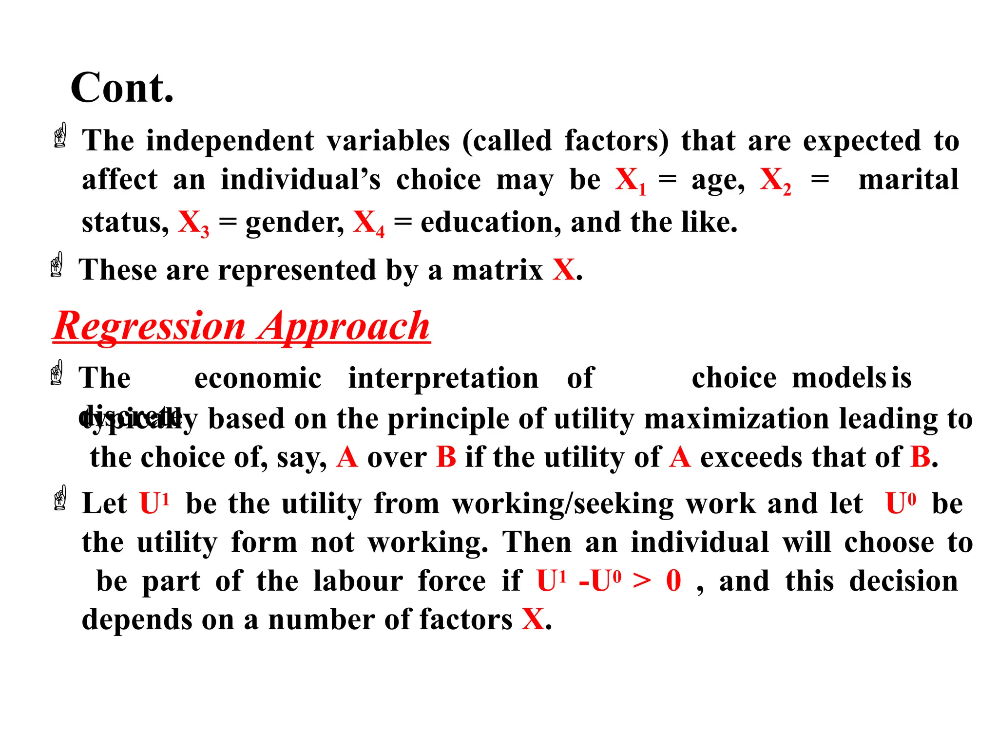 Cont.
 The independent variables (called factors) that are expected to
affect an individual’s choice may be X1 = age, X2 = marital
status, X3 = gender, X4 = education, and the like.
 These are represented by a matrix X.
Regression Approach
 The economic interpretation of
discrete
choice modelsis
typically based on the principle of utility maximization leading to
the choice of, say, A over B if the utility of A exceeds that of B.
 Let U1 be the utility from working/seeking work and let U0 be
the utility form not working. Then an individual will choose to
be part of the labour force if U1 -U0 > 0 , and this decision
depends on a number of factors X.
 