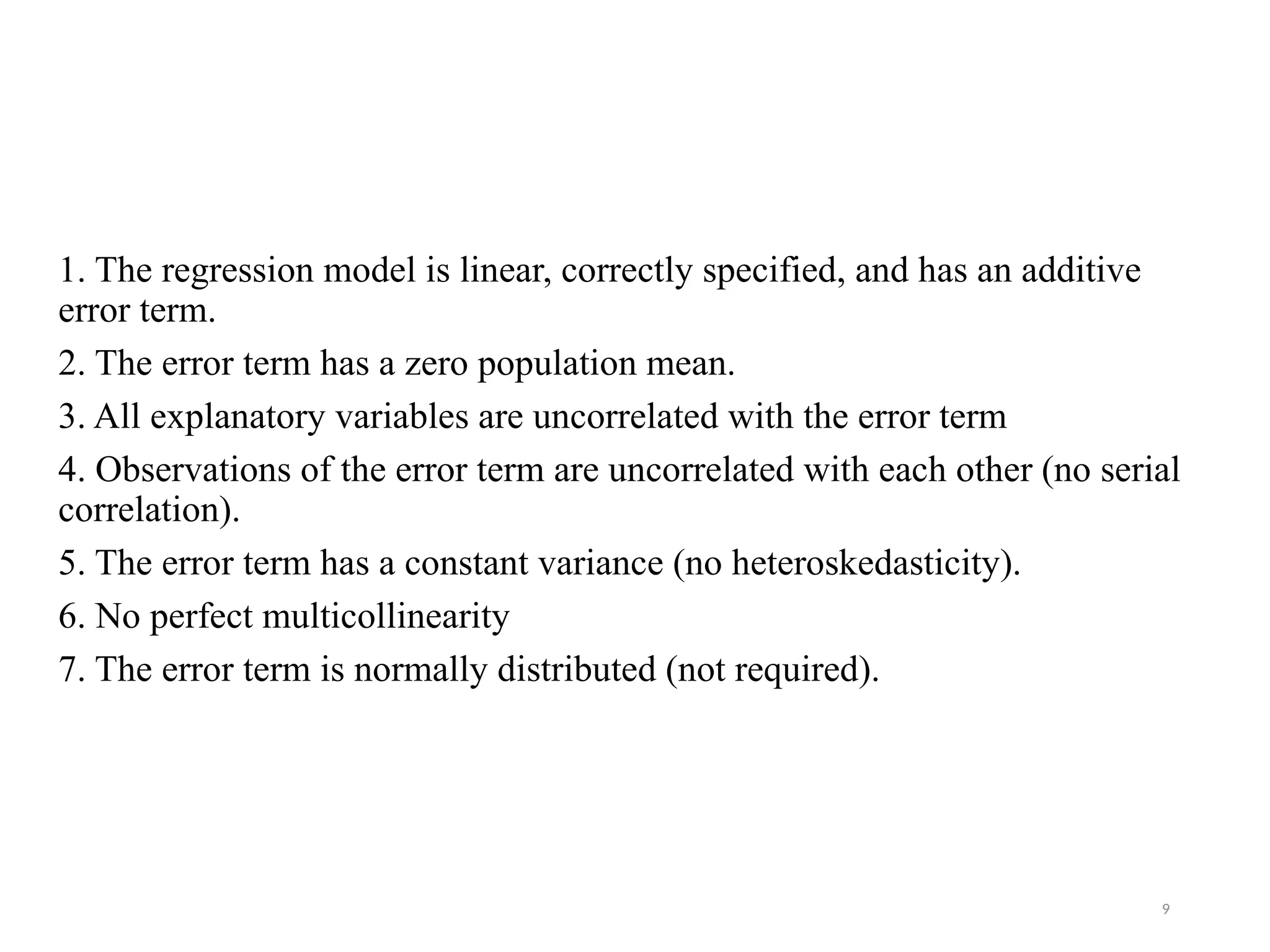 Assumptions of the Classical Linear Regression Model:
1. The regression model is linear, correctly specified, and has an additive
error term.
2. The error term has a zero population mean.
3. All explanatory variables are uncorrelated with the error term
4. Observations of the error term are uncorrelated with each other (no serial
correlation).
5. The error term has a constant variance (no heteroskedasticity).
6. No perfect multicollinearity
7. The error term is normally distributed (not required).
9
 