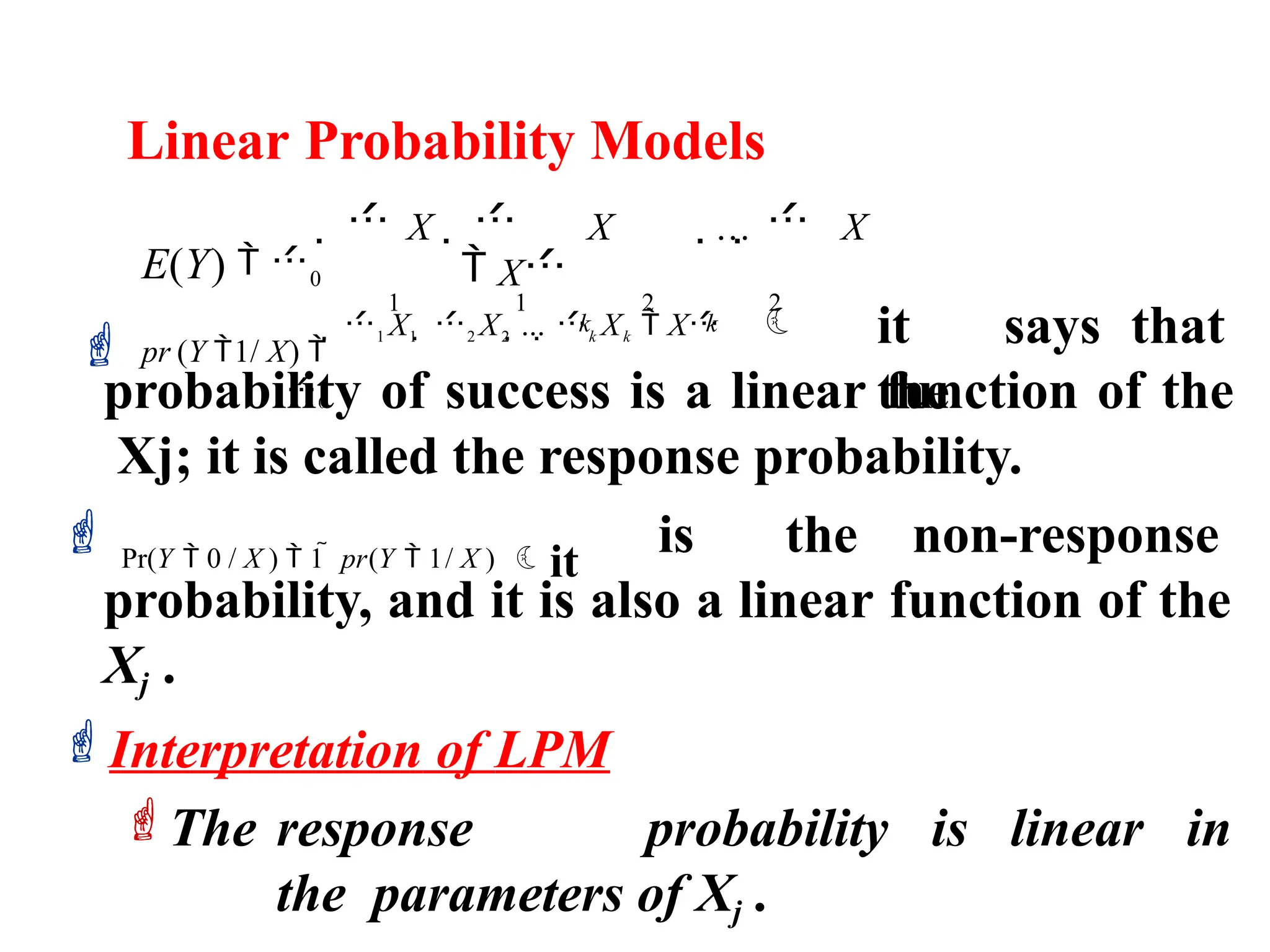Linear Probability Models
 it says that
the
probability of success is a linear function of the
Xj; it is called the response probability.
 Pr(Y  0 / X )  1  pr(Y  1/ X ) it
is the non-response
probability, and it is also a linear function of the
Xj .
Interpretation of LPM
The response probability is linear in
the parameters of Xj .
 1 X1  2 X2 ... k Xk  X
  X   X ...  X
 X
1 1 2 2
k k
E(Y)  0
 pr (Y 1/ X) 
0
 