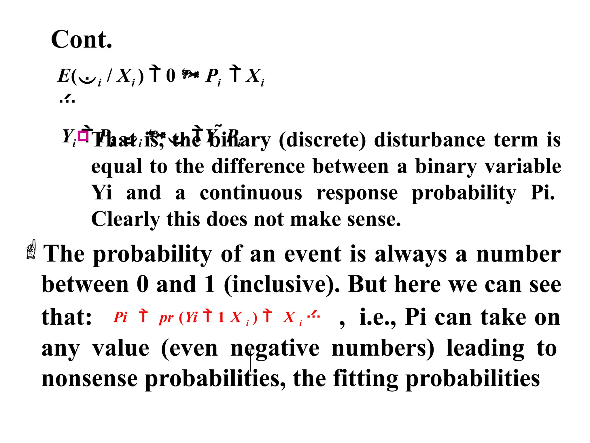 Cont.
E(i / Xi )  0  Pi  Xi

Yi  Pi i  Yi Pi
That is, the binary (discrete) disturbance term is
equal to the difference between a binary variable
Yi and a continuous response probability Pi.
Clearly this does not make sense.
The probability of an event is always a number
between 0 and 1 (inclusive). But here we can see
that: Pi  pr (Yi  1 X i )  X i  , i.e., Pi can take on
any value (even negative numbers) leading to
nonsense probabilities, the fitting probabilities
 