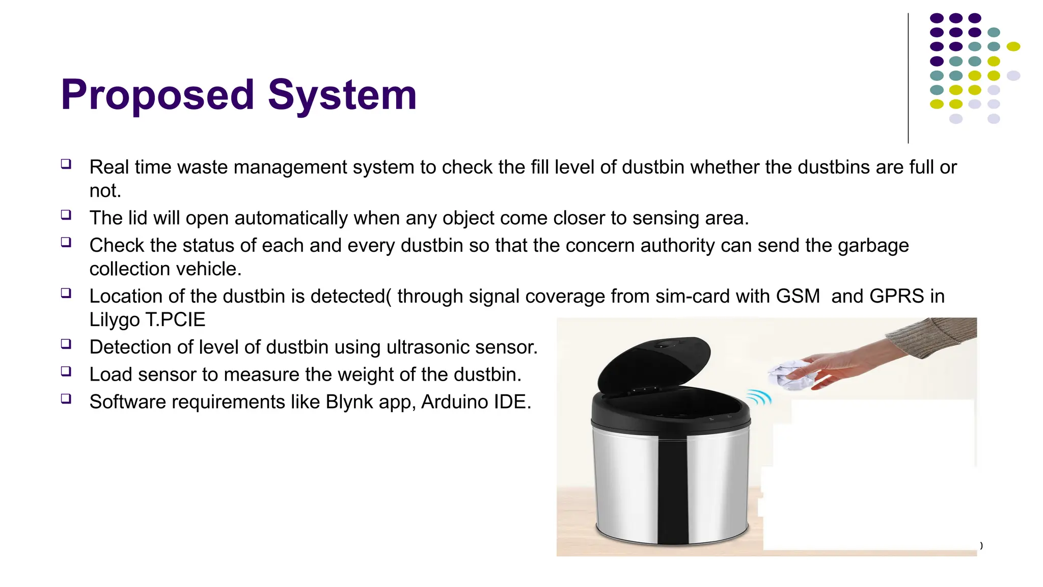 10
Proposed System
 Real time waste management system to check the fill level of dustbin whether the dustbins are full or
not.
 The lid will open automatically when any object come closer to sensing area.
 Check the status of each and every dustbin so that the concern authority can send the garbage
collection vehicle.
 Location of the dustbin is detected( through signal coverage from sim-card with GSM and GPRS in
Lilygo T.PCIE
 Detection of level of dustbin using ultrasonic sensor.
 Load sensor to measure the weight of the dustbin.
 Software requirements like Blynk app, Arduino IDE.
 