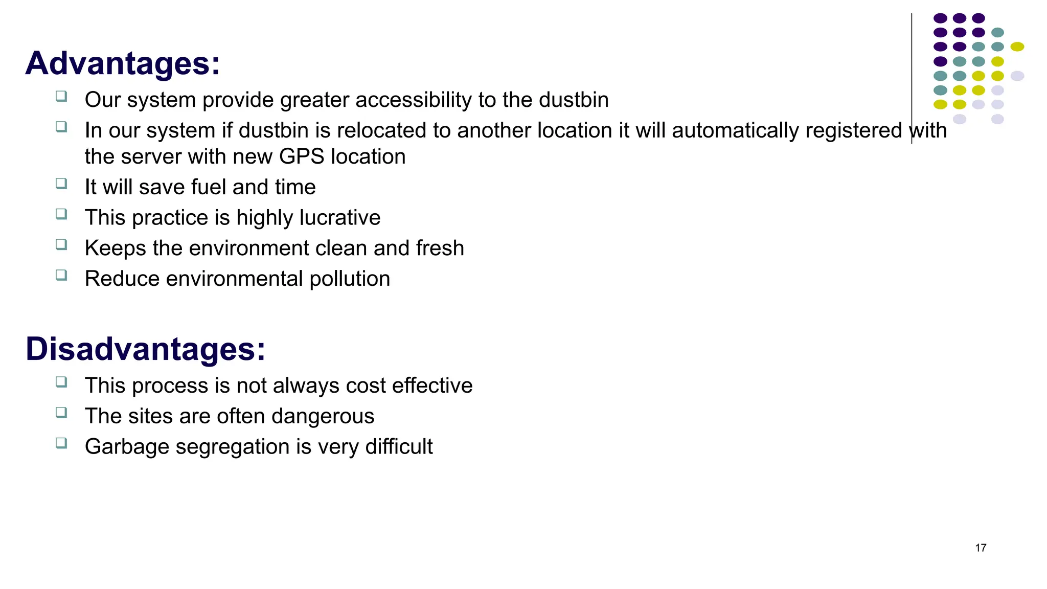 17
Advantages:
 Our system provide greater accessibility to the dustbin
 In our system if dustbin is relocated to another location it will automatically registered with
the server with new GPS location
 It will save fuel and time
 This practice is highly lucrative
 Keeps the environment clean and fresh
 Reduce environmental pollution
Disadvantages:
 This process is not always cost effective
 The sites are often dangerous
 Garbage segregation is very difficult
 