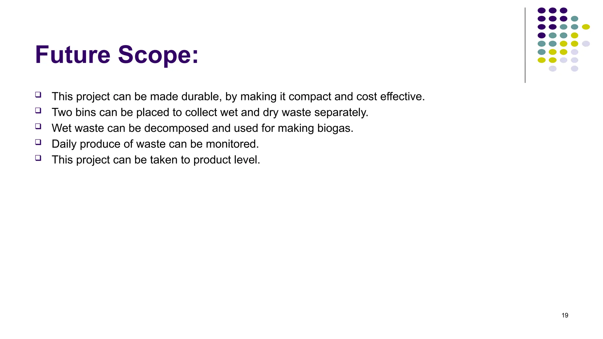 19
Future Scope:
 This project can be made durable, by making it compact and cost effective.
 Two bins can be placed to collect wet and dry waste separately.
 Wet waste can be decomposed and used for making biogas.
 Daily produce of waste can be monitored.
 This project can be taken to product level.
 