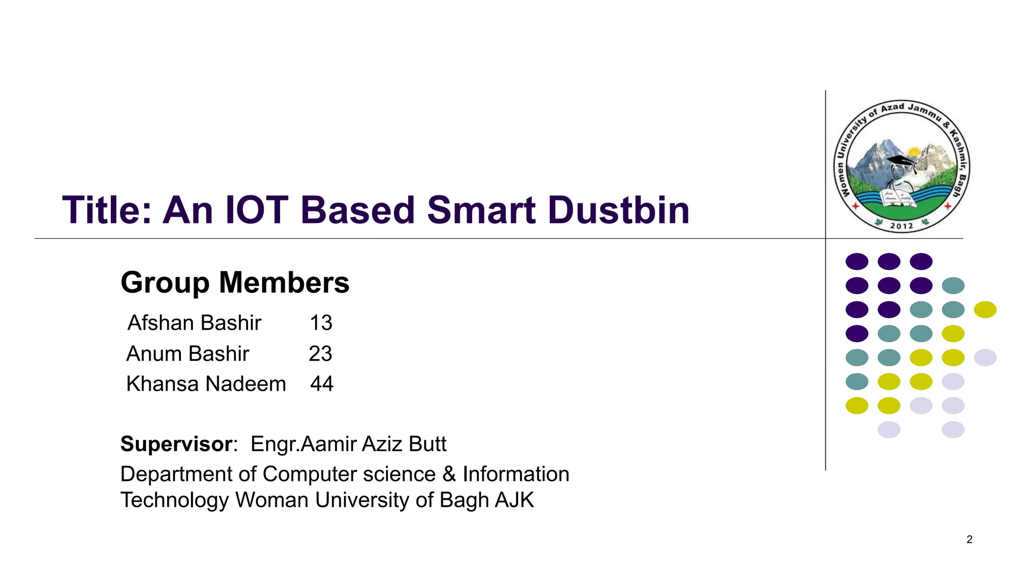 2
Title: An IOT Based Smart Dustbin
Group Members
Afshan Bashir 13
Anum Bashir 23
Khansa Nadeem 44
Supervisor: Engr.Aamir Aziz Butt
Department of Computer science & Information
Technology Woman University of Bagh AJK
 