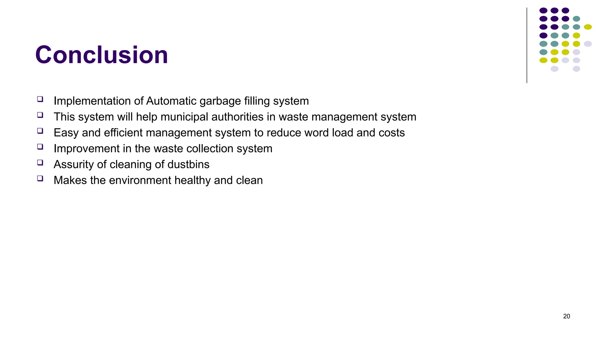 20
Conclusion
 Implementation of Automatic garbage filling system
 This system will help municipal authorities in waste management system
 Easy and efficient management system to reduce word load and costs
 Improvement in the waste collection system
 Assurity of cleaning of dustbins
 Makes the environment healthy and clean
 