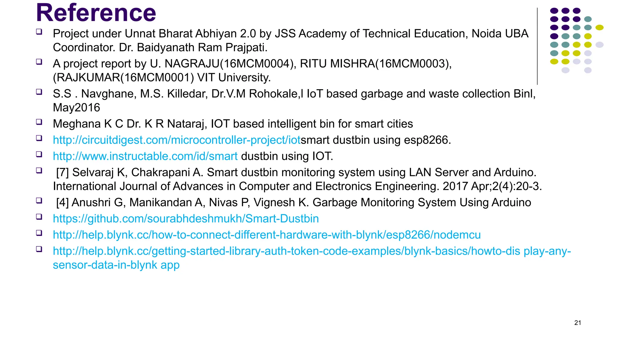 21
Reference
 Project under Unnat Bharat Abhiyan 2.0 by JSS Academy of Technical Education, Noida UBA
Coordinator. Dr. Baidyanath Ram Prajpati.
 A project report by U. NAGRAJU(16MCM0004), RITU MISHRA(16MCM0003),
(RAJKUMAR(16MCM0001) VIT University.
 S.S . Navghane, M.S. Killedar, Dr.V.M Rohokale,l IoT based garbage and waste collection Binl,
May2016
 Meghana K C Dr. K R Nataraj, IOT based intelligent bin for smart cities
 http://circuitdigest.com/microcontroller-project/iotsmart dustbin using esp8266.
 http://www.instructable.com/id/smart dustbin using IOT.
 [7] Selvaraj K, Chakrapani A. Smart dustbin monitoring system using LAN Server and Arduino.
International Journal of Advances in Computer and Electronics Engineering. 2017 Apr;2(4):20-3.
 [4] Anushri G, Manikandan A, Nivas P, Vignesh K. Garbage Monitoring System Using Arduino
 https://github.com/sourabhdeshmukh/Smart-Dustbin
 http://help.blynk.cc/how-to-connect-different-hardware-with-blynk/esp8266/nodemcu
 http://help.blynk.cc/getting-started-library-auth-token-code-examples/blynk-basics/howto-dis play-any-
sensor-data-in-blynk app
 