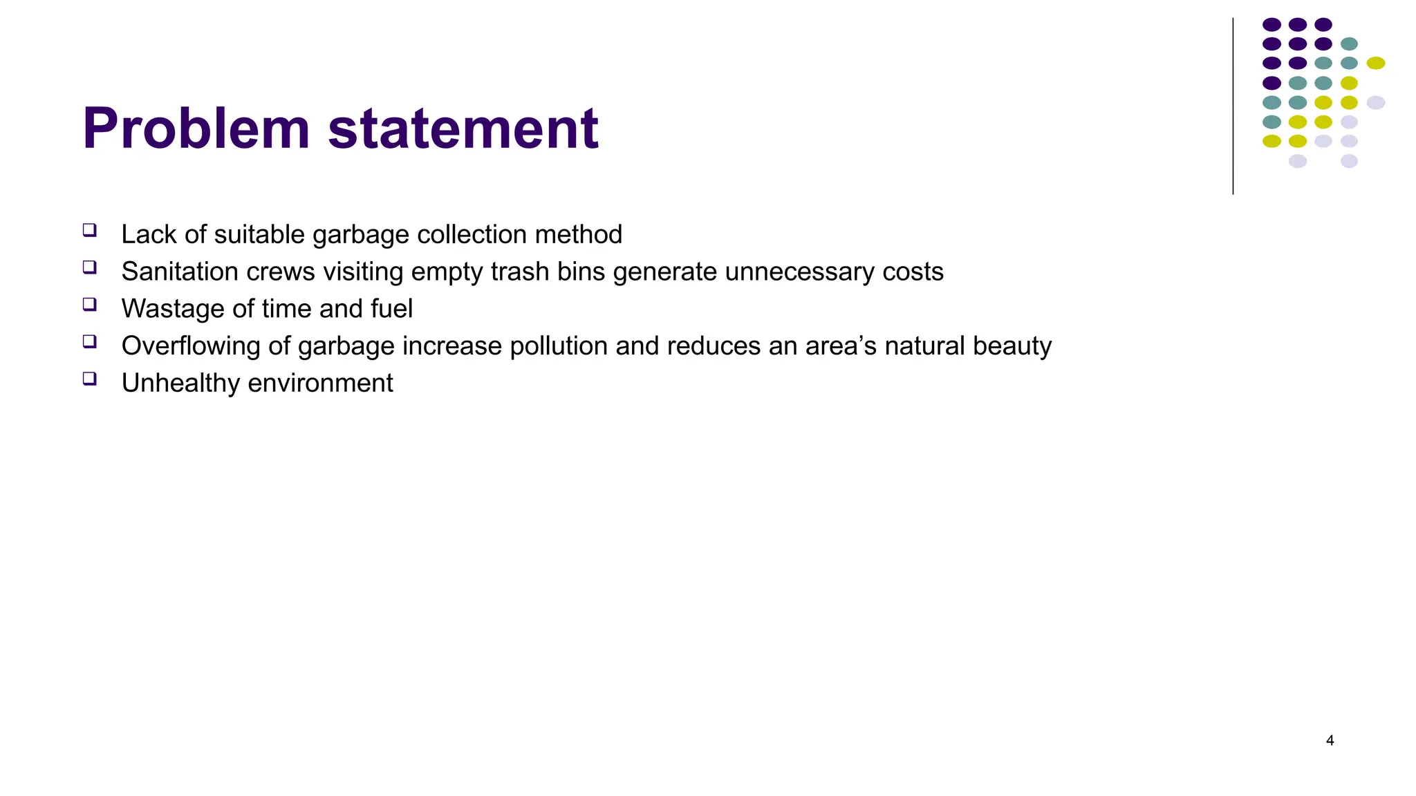 4
Problem statement
 Lack of suitable garbage collection method
 Sanitation crews visiting empty trash bins generate unnecessary costs
 Wastage of time and fuel
 Overflowing of garbage increase pollution and reduces an area’s natural beauty
 Unhealthy environment
 