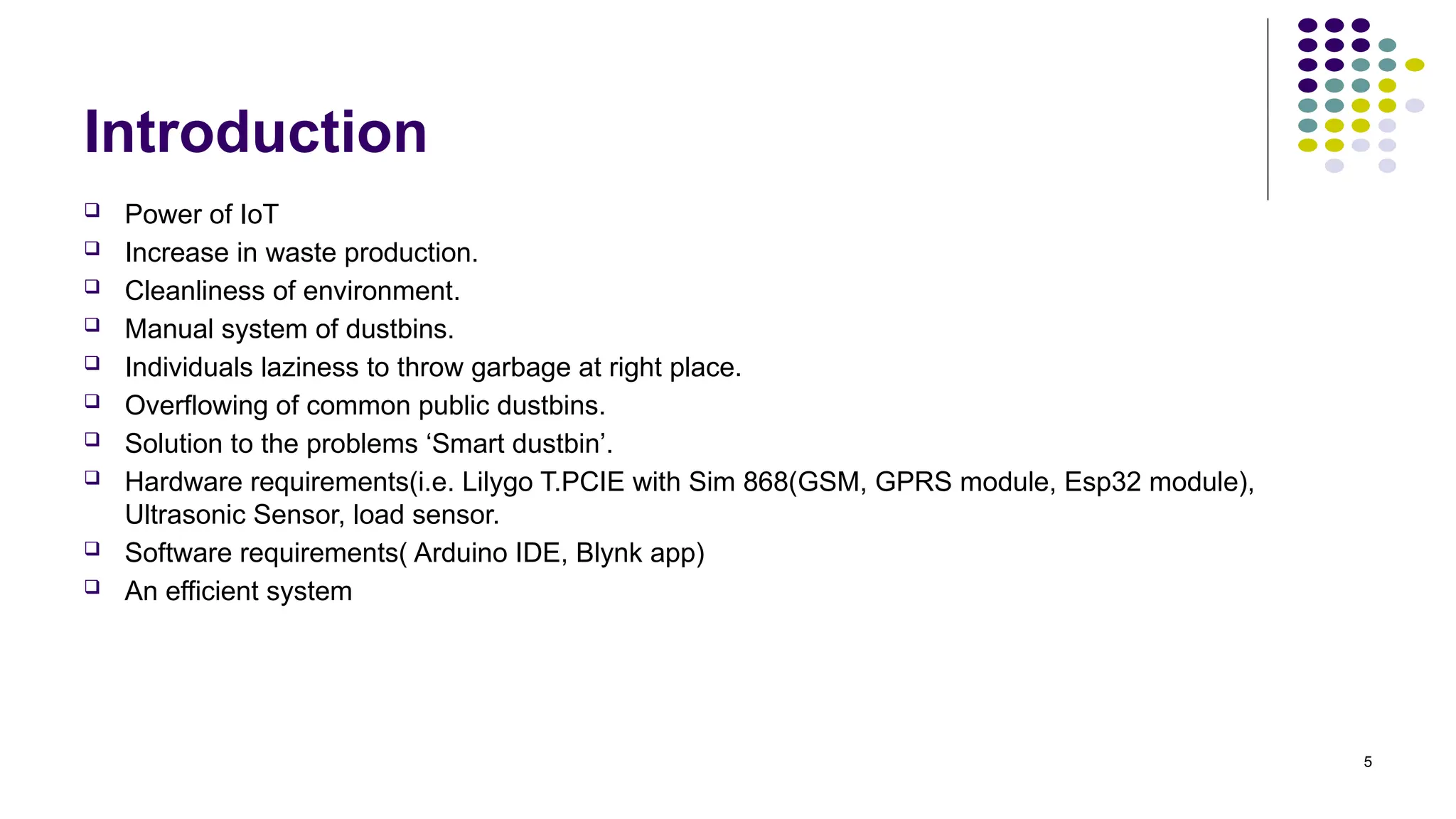 5
Introduction
 Power of IoT
 Increase in waste production.
 Cleanliness of environment.
 Manual system of dustbins.
 Individuals laziness to throw garbage at right place.
 Overflowing of common public dustbins.
 Solution to the problems ‘Smart dustbin’.
 Hardware requirements(i.e. Lilygo T.PCIE with Sim 868(GSM, GPRS module, Esp32 module),
Ultrasonic Sensor, load sensor.
 Software requirements( Arduino IDE, Blynk app)
 An efficient system
 