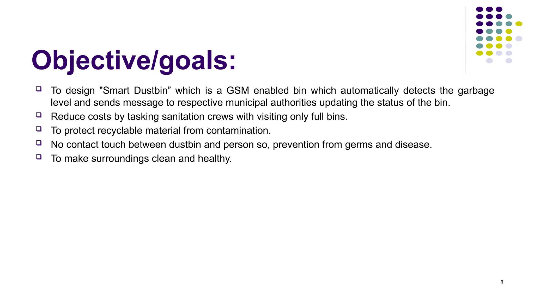Objective/goals:
 To design "Smart Dustbin” which is a GSM enabled bin which automatically detects the garbage
level and sends message to respective municipal authorities updating the status of the bin.
 Reduce costs by tasking sanitation crews with visiting only full bins.
 To protect recyclable material from contamination.
 No contact touch between dustbin and person so, prevention from germs and disease.
 To make surroundings clean and healthy.
8
 