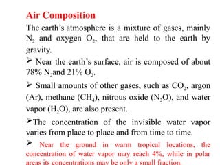Air Composition
The earth’s atmosphere is a mixture of gases, mainly
N2 and oxygen O2, that are held to the earth by
gravity.
 Near the earth’s surface, air is composed of about
78% N2and 21% O2.
 Small amounts of other gases, such as CO2, argon
(Ar), methane (CH4), nitrous oxide (N2O), and water
vapor (H2O), are also present.
The concentration of the invisible water vapor
varies from place to place and from time to time.
 Near the ground in warm tropical locations, the
concentration of water vapor may reach 4%, while in polar
areas its concentrations may be only a small fraction.
 