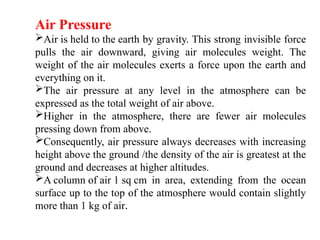 Air Pressure
Air is held to the earth by gravity. This strong invisible force
pulls the air downward, giving air molecules weight. The
weight of the air molecules exerts a force upon the earth and
everything on it.
The air pressure at any level in the atmosphere can be
expressed as the total weight of air above.
Higher in the atmosphere, there are fewer air molecules
pressing down from above.
Consequently, air pressure always decreases with increasing
height above the ground /the density of the air is greatest at the
ground and decreases at higher altitudes.
A column of air 1 sq cm in area, extending from the ocean
surface up to the top of the atmosphere would contain slightly
more than 1 kg of air.
 