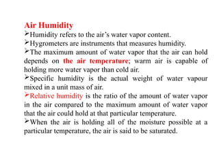 Air Humidity
Humidity refers to the air’s water vapor content.
Hygrometers are instruments that measures humidity.
The maximum amount of water vapor that the air can hold
depends on the air temperature; warm air is capable of
holding more water vapor than cold air.
Specific humidity is the actual weight of water vapour
mixed in a unit mass of air.
Relative humidity is the ratio of the amount of water vapor
in the air compared to the maximum amount of water vapor
that the air could hold at that particular temperature.
When the air is holding all of the moisture possible at a
particular temperature, the air is said to be saturated.
 