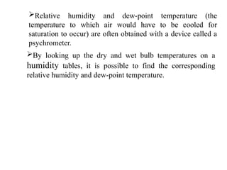 Relative humidity and dew-point temperature (the
temperature to which air would have to be cooled for
saturation to occur) are often obtained with a device called a
psychrometer.
By looking up the dry and wet bulb temperatures on a
humidity tables, it is possible to find the corresponding
relative humidity and dew-point temperature.
 