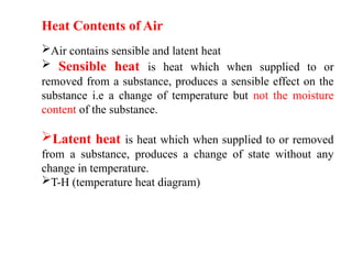Heat Contents of Air
Air contains sensible and latent heat
 Sensible heat is heat which when supplied to or
removed from a substance, produces a sensible effect on the
substance i.e a change of temperature but not the moisture
content of the substance.
Latent heat is heat which when supplied to or removed
from a substance, produces a change of state without any
change in temperature.
T-H (temperature heat diagram)
 