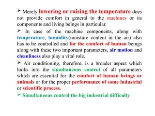  Merely lowering or raising the temperature does
not provide comfort in general to the machines or its
components and living beings in particular.
 In case of the machine components, along with
temperature, humidity(moisture content in the air) also
has to be controlled and for the comfort of human beings
along with these two important parameters, air motion and
cleanliness also play a vital role.
 Air conditioning, therefore, is a broader aspect which
looks into the simultaneous control of all parameters
which are essential for the comfort of human beings or
animals or for the proper performance of some industrial
or scientific process.
 Simultaneous control the big industrial difficulty
 