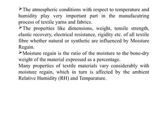The atmospheric conditions with respect to temperature and
humidity play very important part in the manufacutring
process of textile yarns and fabrics.
The properties like dimensions, weight, tensile strength,
elastic recovery, electrical resistance, rigidity etc. of all textile
fibre whether natural or synthetic are influenced by Moisture
Regain.
Moisture regain is the ratio of the moisture to the bone-dry
weight of the material expressed as a percentage.
Many properties of textile materials vary considerably with
moisture regain, which in turn is affected by the ambient
Relative Humidity (RH) and Temparature.
 
