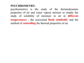 PSYCHROMETRY:
psychrometrics is the study of the thermodynamic
properties of air and water vapour mixture or simply the
study of solubility of moisture in air at different
temperatures , the associated heat contents and the
method of controlling the thermal properties of air.
 
