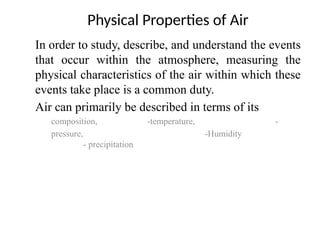 In order to study, describe, and understand the events
that occur within the atmosphere, measuring the
physical characteristics of the air within which these
events take place is a common duty.
Air can primarily be described in terms of its
composition, -temperature, -
pressure, -Humidity
- precipitation
Physical Properties of Air
 