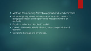  Method for reducing Microbiologically induced corrosion
 Microbiologically influenced corrosion, or microbial corrosion or
biological corrosion can be prevented through a number of
methods:
 Regular mechanical cleaning if possible.
 Chemical treatment with biocides to control the population of
bacteria.
 Complete drainage and dry-storage.
 