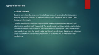 Types of corrosion
Galvanic corrosion
Galvanic corrosion, also known as bimetallic corrosion, is an electrochemical process
whereby one metal corrodes in preference to another metal that it is in contact with
through an electrolyte.
Galvanic corrosion occurs when two dissimilar metals are immersed in a conductive
solution and are electrically connected. The anode metal combines with the cation in the
conductive solution so it forms rust and other chemical compounds. The cathode metal
receives electrons from the anode metal and doesn't break down. Galvanic corrosion can
cause welds to fail. It's a common problem on oil platforms and in other salt-water
installations.
 