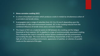  Stress corrosion cracking (SCC)
 Is a form of localized corrosion which produces cracks in metals by simultaneous action of
a corrodent and tensile stress.
 It propagates over a range of velocities from 10−3 to 10 mm/h depending upon the
combination of alloy and environment involved. SCC is the cracking induced from the
combined influence of tensile stress and a corrosive medium.
 The impact of SCC on a material seems to fall between dry cracking and the fatigue
threshold of that material. SCC in pipeline is a type of environmentally associated cracking.
This is because the crack is caused by various factors combined with the environment
surrounding the pipe. The most obvious identifying characteristic of SCC in a pipeline is
high pH of the surrounding environment, appearance of patches, or colonies of parallel
cracks on the external of the pipe.
 